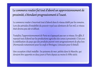 Le commerce routierfut tout d’abordun approvisionnement deLe commerce routierfut tout d’abordun approvisionnement deLe commerce routierfut tout d’abordun approvisionnement deLe commerce routierfut tout d’abordun approvisionnement deLe commerce routierfut tout d’abordun approvisionnement deLe commerce routierfut tout d’abordun approvisionnement deLe commerce routierfut tout d’abordun approvisionnement deLe commerce routierfut tout d’abordun approvisionnement de
proximité, s’étendant progressivement à l’ouest.proximité, s’étendant progressivement à l’ouest.proximité, s’étendant progressivement à l’ouest.proximité, s’étendant progressivement à l’ouest.proximité, s’étendant progressivement à l’ouest.proximité, s’étendant progressivement à l’ouest.proximité, s’étendant progressivement à l’ouest.proximité, s’étendant progressivement à l’ouest.
Le commerce routier s’inscrivait tout d’abord dans le réseau établi par les romains.
Lors des périodes d’instabilité du pouvoir royal aux alentours de l’an mil, ce réseau
était devenu peu sûr et délicat.
Toutefois, l’approvisionnement de Paris ne s’appuyait pas sur ce réseau. En effet, ilToutefois, l’approvisionnement de Paris ne s’appuyait pas sur ce réseau. En effet, il
reposait tout d’abord sur les productions agricoles des zones à proximité. C’est avec
la stabilisation du pays que des produits purent venir progressivement de plus loin
(Normandie notamment pour les œufs et Bretagne, Limousin pour le bétail).
Une exception s’était installée : les poissons de mer, péchés dans la Manche, qui
devaient être apportés en deux jours à Paris depuis au moins le XIIIe siècle.
 