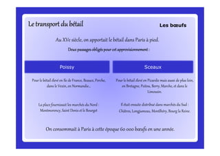 Le transport du bétailLe transport du bétailLe transport du bétailLe transport du bétailLe transport du bétailLe transport du bétailLe transport du bétailLe transport du bétail
Au XVe siècle, on apportait le bétail dans Paris à pied.
DeuxDeuxDeuxDeux passagesobligéspourcetapprovisionnement:passagesobligéspourcetapprovisionnement:passagesobligéspourcetapprovisionnement:passagesobligéspourcetapprovisionnement:
PoissyPoissy SceauxSceaux
Pour le bétail élevé en Ile de France, Beauce, Perche, Pour le bétail élevé en Picardie mais aussi de plus loin,
Les bœufs
Pour le bétail élevé en Ile de France, Beauce, Perche,
dans le Vexin, en Normandie…
La place fournissait les marchés du Nord :
Montmorency, Saint Denis et le Bourget
Pour le bétail élevé en Picardie mais aussi de plus loin,
en Bretagne, Poitou, Berry, Marche, et dans le
Limousin.
Il était ensuite distribué dans marchés du Sud :
Châtres, Longjumeau, Montlhéry, Bourg la Reine.
On consommait à Paris à cette époque 60 000 bœufs en une année.
 