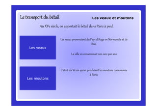 Le transport du bétailLe transport du bétailLe transport du bétailLe transport du bétailLe transport du bétailLe transport du bétailLe transport du bétailLe transport du bétail
Au XVe siècle, on apportait le bétail dans Paris à pied.
Les veaux provenaient du Pays d’Auge en Normandie et de
Brie.
La ville en consommait 200 000 par ans
Les veaux et moutons
Les veauxLes veaux
La ville en consommait 200 000 par ans
Les moutonsLes moutons
C’était du Vexin qu’on produisait les moutons consommés
à Paris.
 