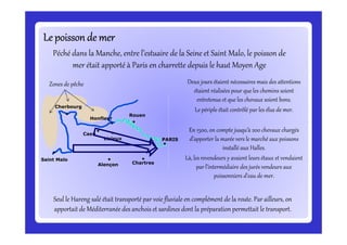 Le poissonde merLe poissonde merLe poissonde merLe poissonde merLe poissonde merLe poissonde merLe poissonde merLe poissonde mer
Deux jours étaient nécessaires mais des attentions
étaient réalisées pour que les chemins soient
entretenus et que les chevaux soient bons.
Le périple était contrôlé par les élus de mer.
Péché dans la Manche, entre l’estuaire de la Seine et Saint Malo, le poisson de
mer était apporté à Paris en charrette depuis le haut Moyen Age
Rouen
Honfleur
Cherbourg
Zones de pêche
En 1500, on compte jusqu’à 200 chevaux chargés
d’apporter la marée vers le marché aux poissons
installé aux Halles.
Là, les revendeurs y avaient leurs étaux et vendaient
par l’intermédiaire des jurés vendeurs aux
poissonniers d’eau de mer.
Seul le Hareng salé était transporté par voie fluviale en complément de la route. Par ailleurs, on
apportait de Méditerranée des anchois et sardines dont la préparation permettait le transport.
PARIS
Saint Malo
Alençon Chartres
Caen
Lisieux
 