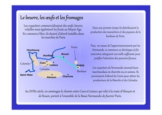 Le beurre, les œufs et les fromagesLe beurre, les œufs et les fromagesLe beurre, les œufs et les fromagesLe beurre, les œufs et les fromagesLe beurre, les œufs et les fromagesLe beurre, les œufs et les fromagesLe beurre, les œufs et les fromagesLe beurre, les œufs et les fromages
Dans une premier temps ils distribuaient la
production des maraichers et des paysans de la
banlieue de Paris.
Puis, en raison de l’approvisionnement par les
Normands, ce commerce se développa et fut
concentré, atteignant une taille suffisante pour
justifier l’attention des pouvoirs fiscaux.
Rouen
Honfleur
Cherbourg
Vexin
Les coquetiers commercialisaient des œufs, beurre,
volailles mais également les fruits au Moyen Age.
En commerce libre, ils étaient d’abord installés dans
les marchés de Paris
justifier l’attention des pouvoirs fiscaux.
Les coquetiers de Normandie amenait leurs
marchandises en charrette ou en somme. Ils
provenaient d’abord du Vexin pour attirer les
producteurs de la Manche et du Calvados.
Au XVIIIe siècle, on aménagea le chemin entre Caen et Lisieux qui relié à la route d’Alençon et
de Rouen, permit à l’ensemble de la Basse Normandie de fournir Paris.
PARIS
Saint Malo
Alençon Chartres
Caen
Lisieux
Banlieue
Cotentin
Calvados
 
