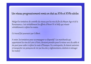 Un réseau progressivement remis en état au XVIe et XVIIesièclesUn réseau progressivement remis en état au XVIe et XVIIesièclesUn réseau progressivement remis en état au XVIe et XVIIesièclesUn réseau progressivement remis en état au XVIe et XVIIesièclesUn réseau progressivement remis en état au XVIe et XVIIesièclesUn réseau progressivement remis en état au XVIe et XVIIesièclesUn réseau progressivement remis en état au XVIe et XVIIesièclesUn réseau progressivement remis en état au XVIe et XVIIesiècles
Malgré les tentatives de contrôle du réseau par les rois de fin du Moyen Age et de la
Renaissance, c’est véritablement les efforts d’Henri IV et Sully qui réussir
véritablement à refaire les routes.
Ce travail fut poursuivi par Colbert.Ce travail fut poursuivi par Colbert.
A noter, les tentatives pour accompagner ce dispositif : Les marchands qui
apportaient les vins de Loire à Paris, devaient prendre pour le retour avec du sable et
du pavé pour aider à refaire la route d’Etampes. En contrepartie, ils étaient autorisés
à transporter six poinçons de vin (au lieu des 5 réglementaires, destinés à ménager
les routes)
 