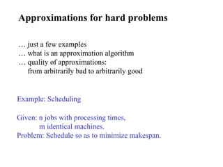 Approximations for hard problems Example: Scheduling Given: n jobs with processing times, m identical machines. Problem: Schedule so as to minimize makespan. …  just a few examples …  what is an approximation algorithm …  quality of approximations: from arbitrarily bad to arbitrarily good 