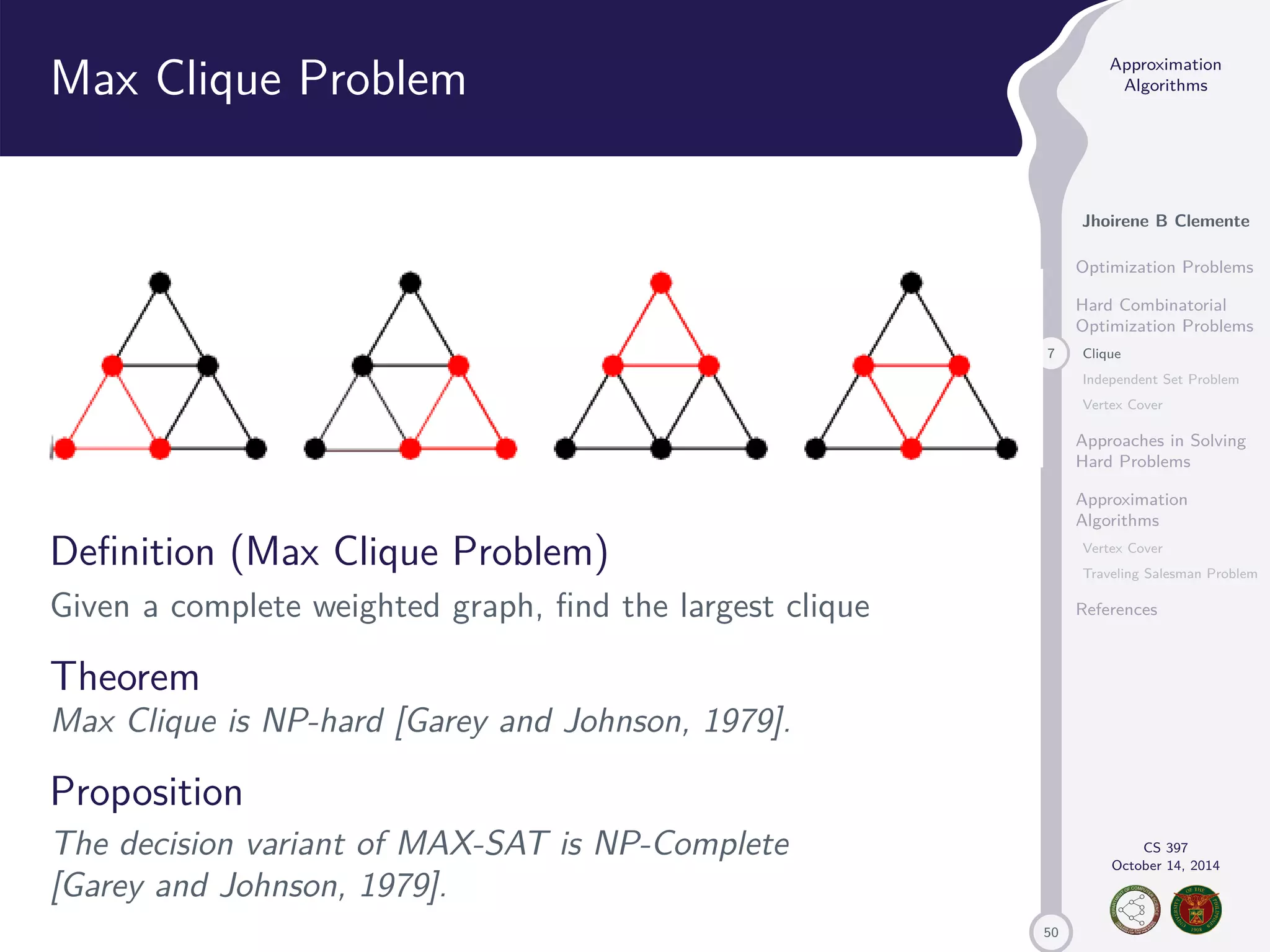 50 Approximation Algorithms Jhoirene B Clemente Optimization Problems Hard Combinatorial Optimization Problems 7 Clique Independent Set Problem Vertex Cover Approaches in Solving Hard Problems Approximation Algorithms Vertex Cover Traveling Salesman Problem References CS 397 October 14, 2014 Max Clique Problem Definition (Max Clique Problem) Given a complete weighted graph, find the largest clique Theorem Max Clique is NP-hard [Garey and Johnson, 1979]. Proposition The decision variant of MAX-SAT is NP-Complete [Garey and Johnson, 1979]. 