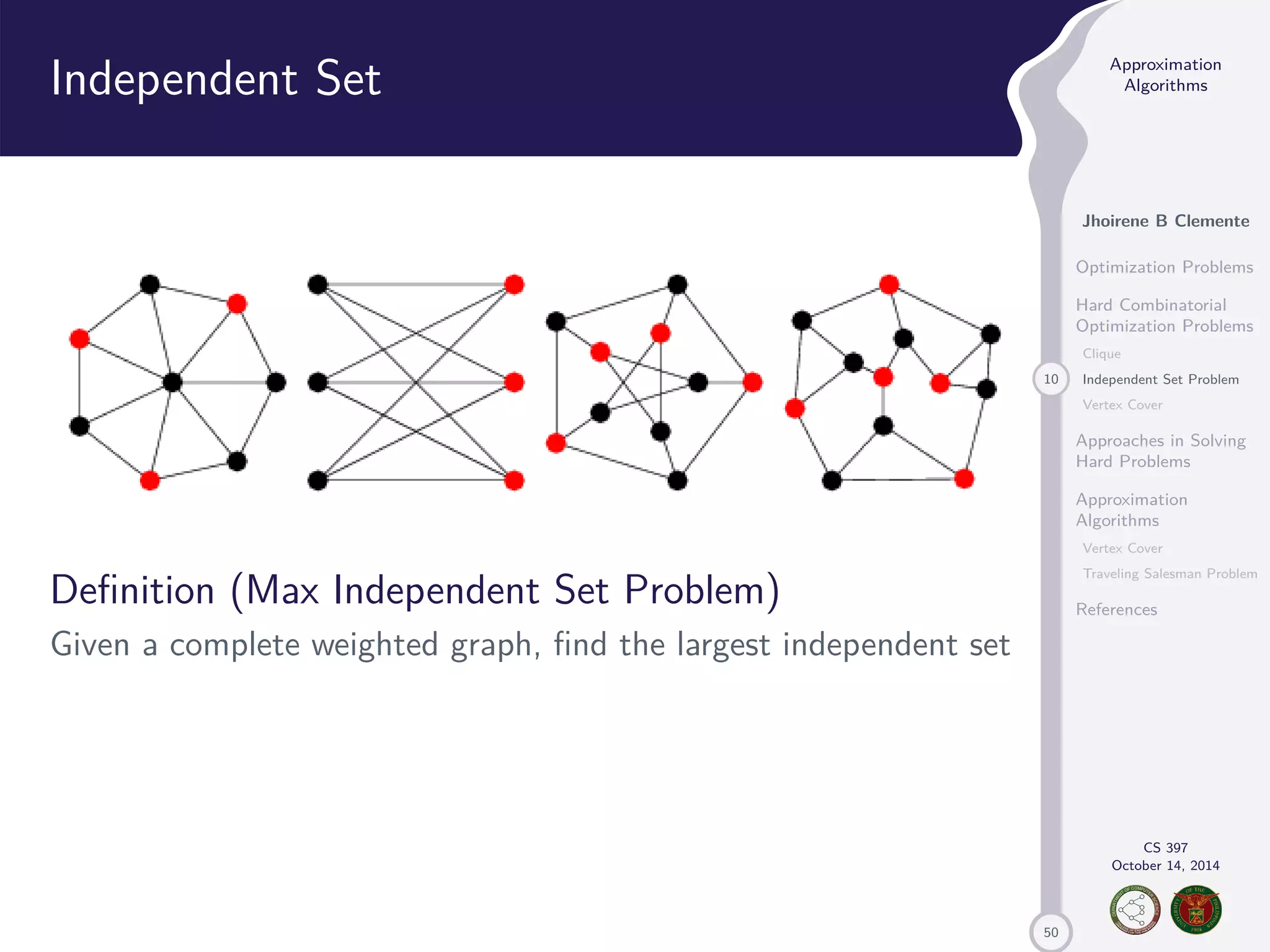 50 Approximation Algorithms Jhoirene B Clemente Optimization Problems Hard Combinatorial Optimization Problems Clique 10 Independent Set Problem Vertex Cover Approaches in Solving Hard Problems Approximation Algorithms Vertex Cover Traveling Salesman Problem References CS 397 October 14, 2014 Independent Set Definition (Max Independent Set Problem) Given a complete weighted graph, find the largest independent set 
