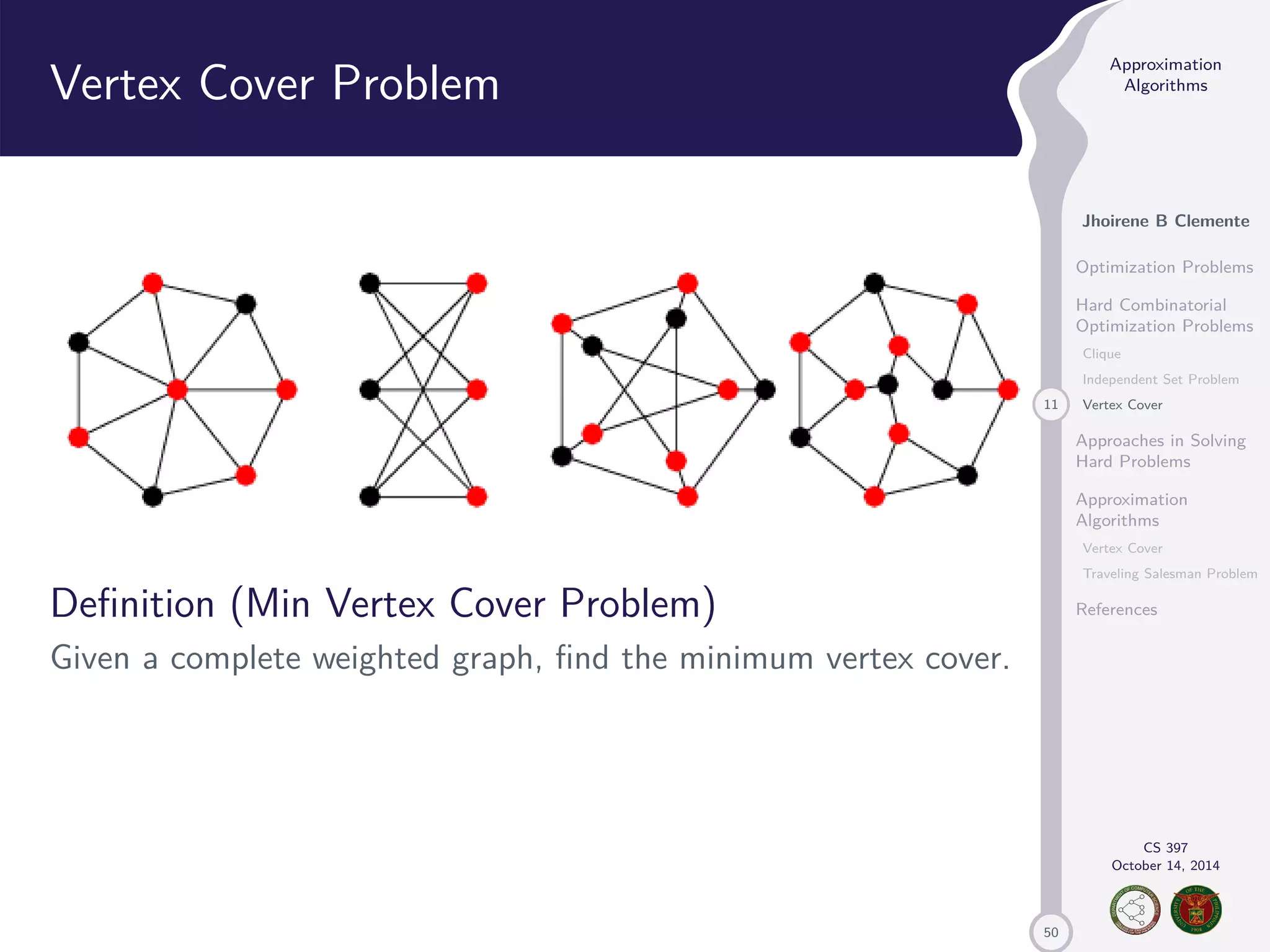 50 Approximation Algorithms Jhoirene B Clemente Optimization Problems Hard Combinatorial Optimization Problems Clique Independent Set Problem 11 Vertex Cover Approaches in Solving Hard Problems Approximation Algorithms Vertex Cover Traveling Salesman Problem References CS 397 October 14, 2014 Vertex Cover Problem Definition (Min Vertex Cover Problem) Given a complete weighted graph, find the minimum vertex cover. 