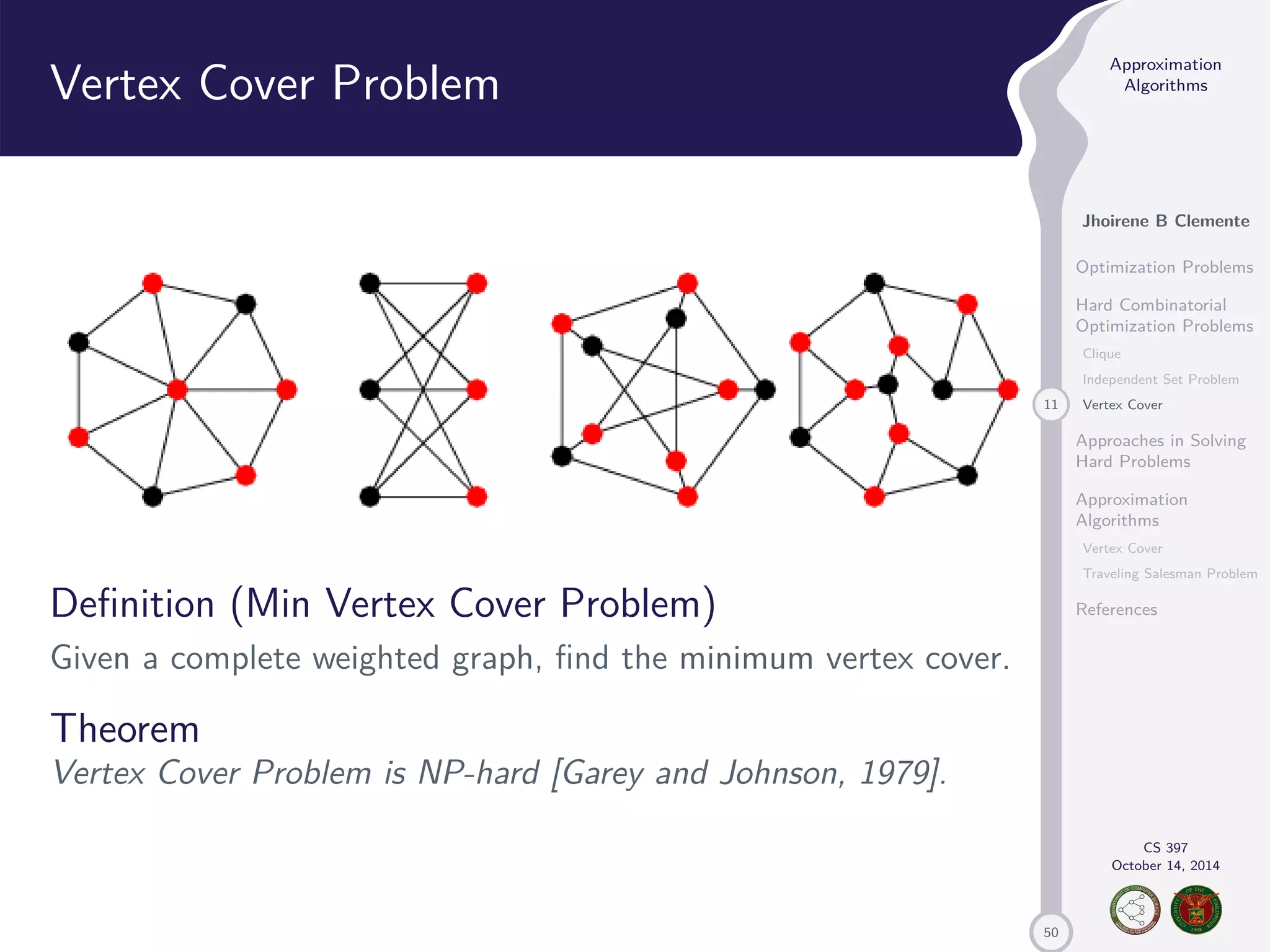 50 Approximation Algorithms Jhoirene B Clemente Optimization Problems Hard Combinatorial Optimization Problems Clique Independent Set Problem 11 Vertex Cover Approaches in Solving Hard Problems Approximation Algorithms Vertex Cover Traveling Salesman Problem References CS 397 October 14, 2014 Vertex Cover Problem Definition (Min Vertex Cover Problem) Given a complete weighted graph, find the minimum vertex cover. Theorem Vertex Cover Problem is NP-hard [Garey and Johnson, 1979]. 