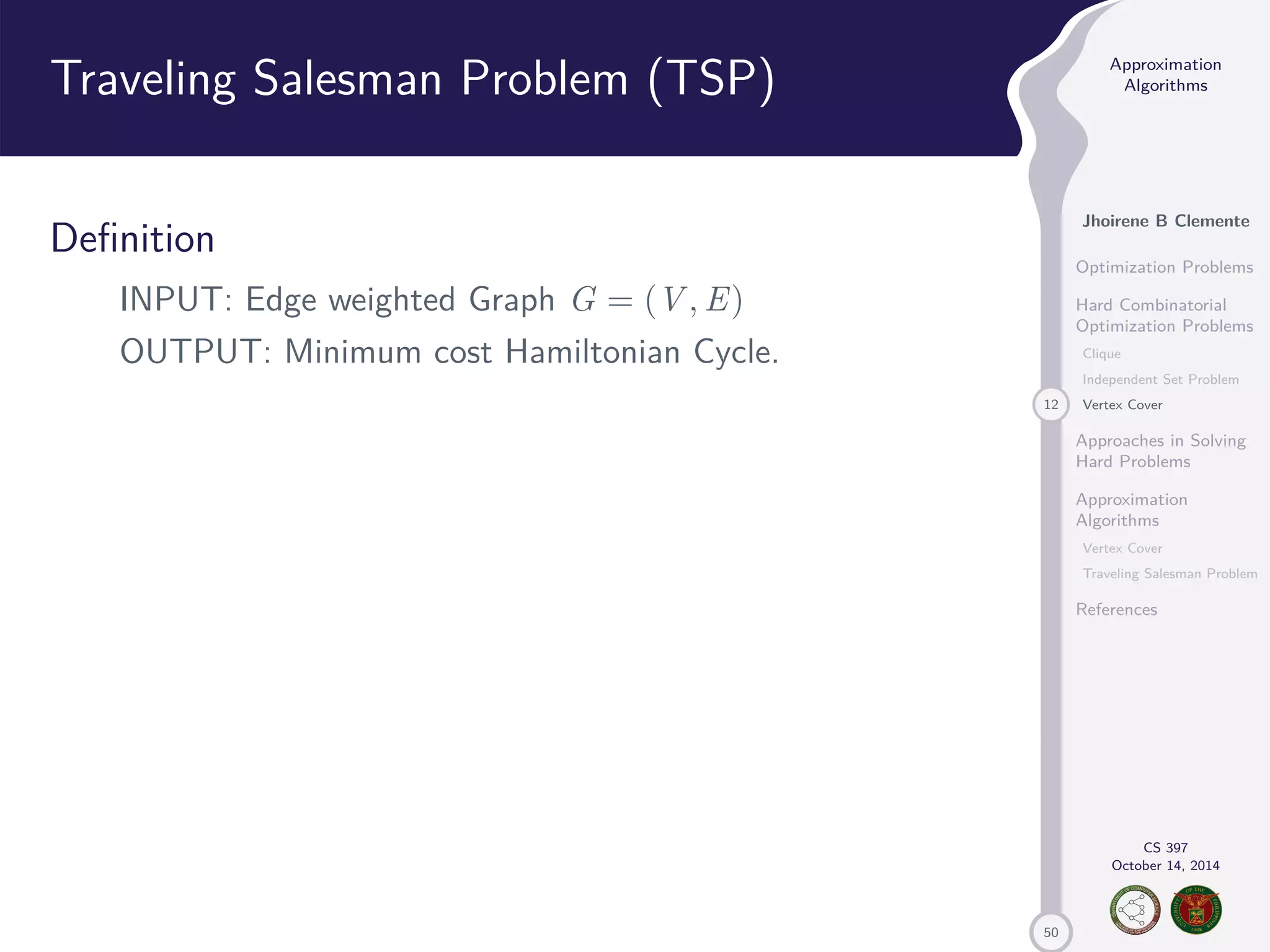 50 Approximation Algorithms Jhoirene B Clemente Optimization Problems Hard Combinatorial Optimization Problems Clique Independent Set Problem 12 Vertex Cover Approaches in Solving Hard Problems Approximation Algorithms Vertex Cover Traveling Salesman Problem References CS 397 October 14, 2014 Traveling Salesman Problem (TSP) Definition INPUT: Edge weighted Graph G = (V,E) OUTPUT: Minimum cost Hamiltonian Cycle. 