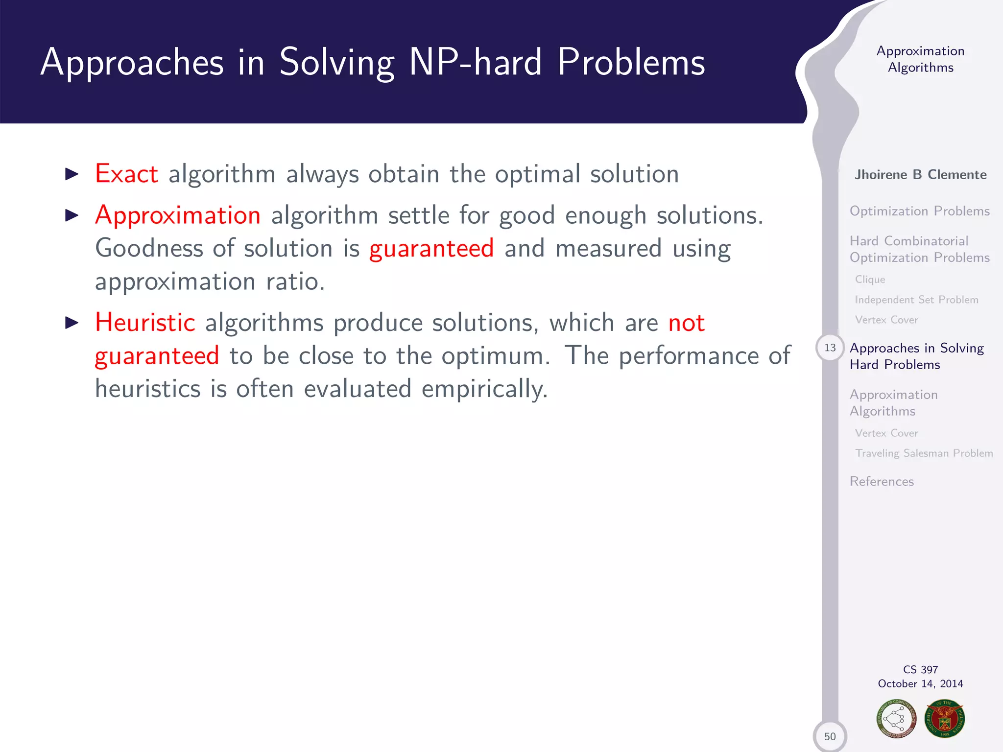 50 Approximation Algorithms Jhoirene B Clemente Optimization Problems Hard Combinatorial Optimization Problems Clique Independent Set Problem Vertex Cover 13 Approaches in Solving Hard Problems Approximation Algorithms Vertex Cover Traveling Salesman Problem References CS 397 October 14, 2014 Approaches in Solving NP-hard Problems I Exact algorithm always obtain the optimal solution I Approximation algorithm settle for good enough solutions. Goodness of solution is guaranteed and measured using approximation ratio. I Heuristic algorithms produce solutions, which are not guaranteed to be close to the optimum. The performance of heuristics is often evaluated empirically. 