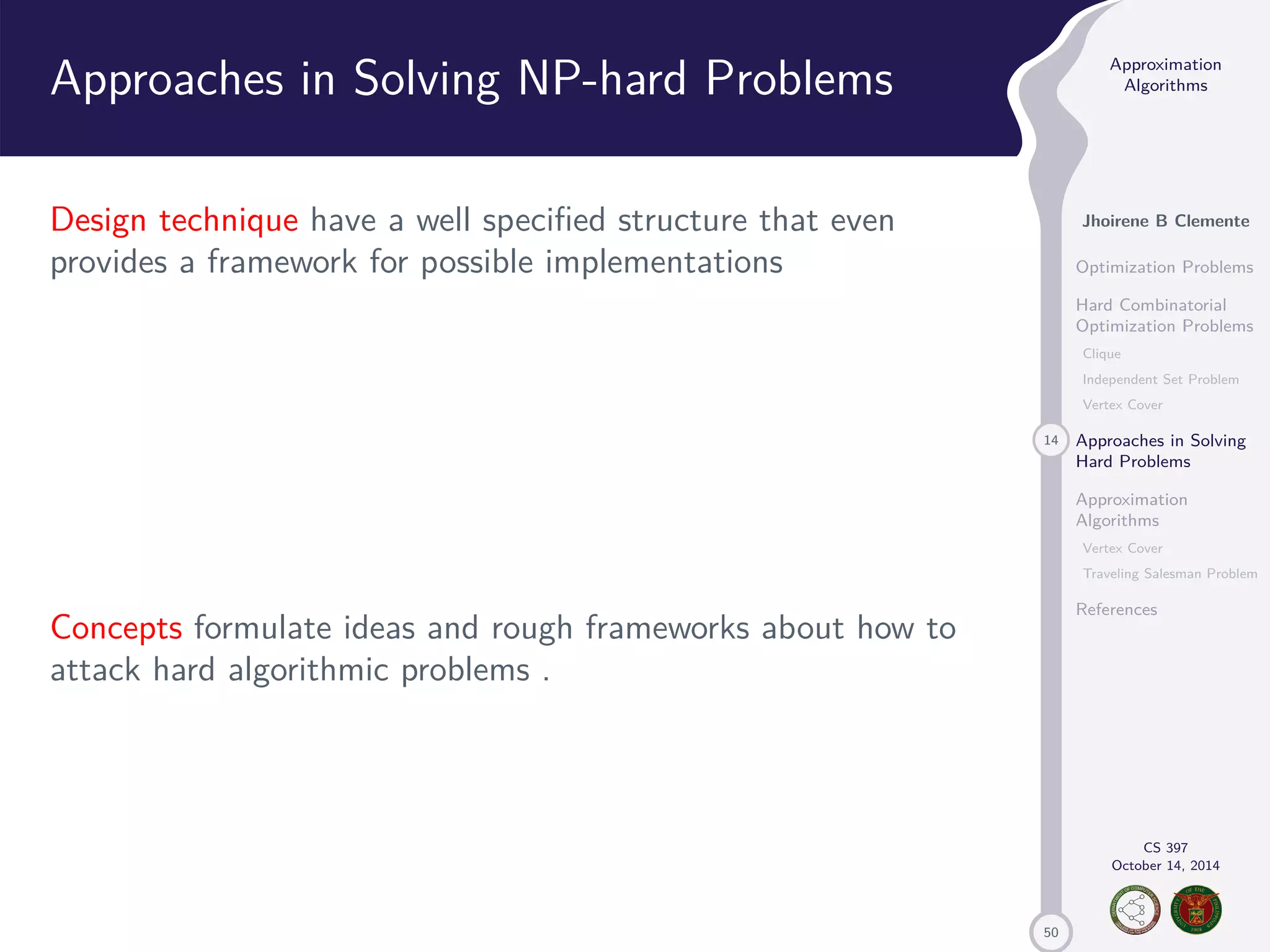 50 Approximation Algorithms Jhoirene B Clemente Optimization Problems Hard Combinatorial Optimization Problems Clique Independent Set Problem Vertex Cover 14 Approaches in Solving Hard Problems Approximation Algorithms Vertex Cover Traveling Salesman Problem References CS 397 October 14, 2014 Approaches in Solving NP-hard Problems Design technique have a well specified structure that even provides a framework for possible implementations Concepts formulate ideas and rough frameworks about how to attack hard algorithmic problems . 