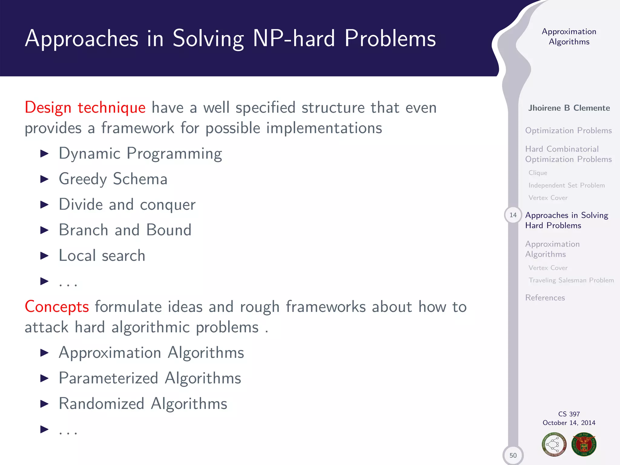 50 Approximation Algorithms Jhoirene B Clemente Optimization Problems Hard Combinatorial Optimization Problems Clique Independent Set Problem Vertex Cover 14 Approaches in Solving Hard Problems Approximation Algorithms Vertex Cover Traveling Salesman Problem References CS 397 October 14, 2014 Approaches in Solving NP-hard Problems Design technique have a well specified structure that even provides a framework for possible implementations I Dynamic Programming I Greedy Schema I Divide and conquer I Branch and Bound I Local search I . . . Concepts formulate ideas and rough frameworks about how to attack hard algorithmic problems . I Approximation Algorithms I Parameterized Algorithms I Randomized Algorithms I . . . 