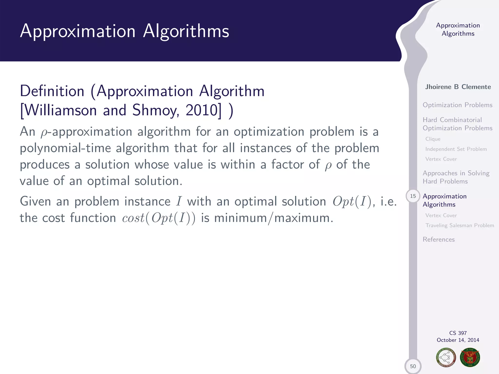 50 Approximation Algorithms Jhoirene B Clemente Optimization Problems Hard Combinatorial Optimization Problems Clique Independent Set Problem Vertex Cover Approaches in Solving Hard Problems 15 Approximation Algorithms Vertex Cover Traveling Salesman Problem References CS 397 October 14, 2014 Approximation Algorithms Definition (Approximation Algorithm [Williamson and Shmoy, 2010] ) An -approximation algorithm for an optimization problem is a polynomial-time algorithm that for all instances of the problem produces a solution whose value is within a factor of of the value of an optimal solution. Given an problem instance I with an optimal solution Opt(I ), i.e. the cost function cost(Opt(I )) is minimum/maximum. 