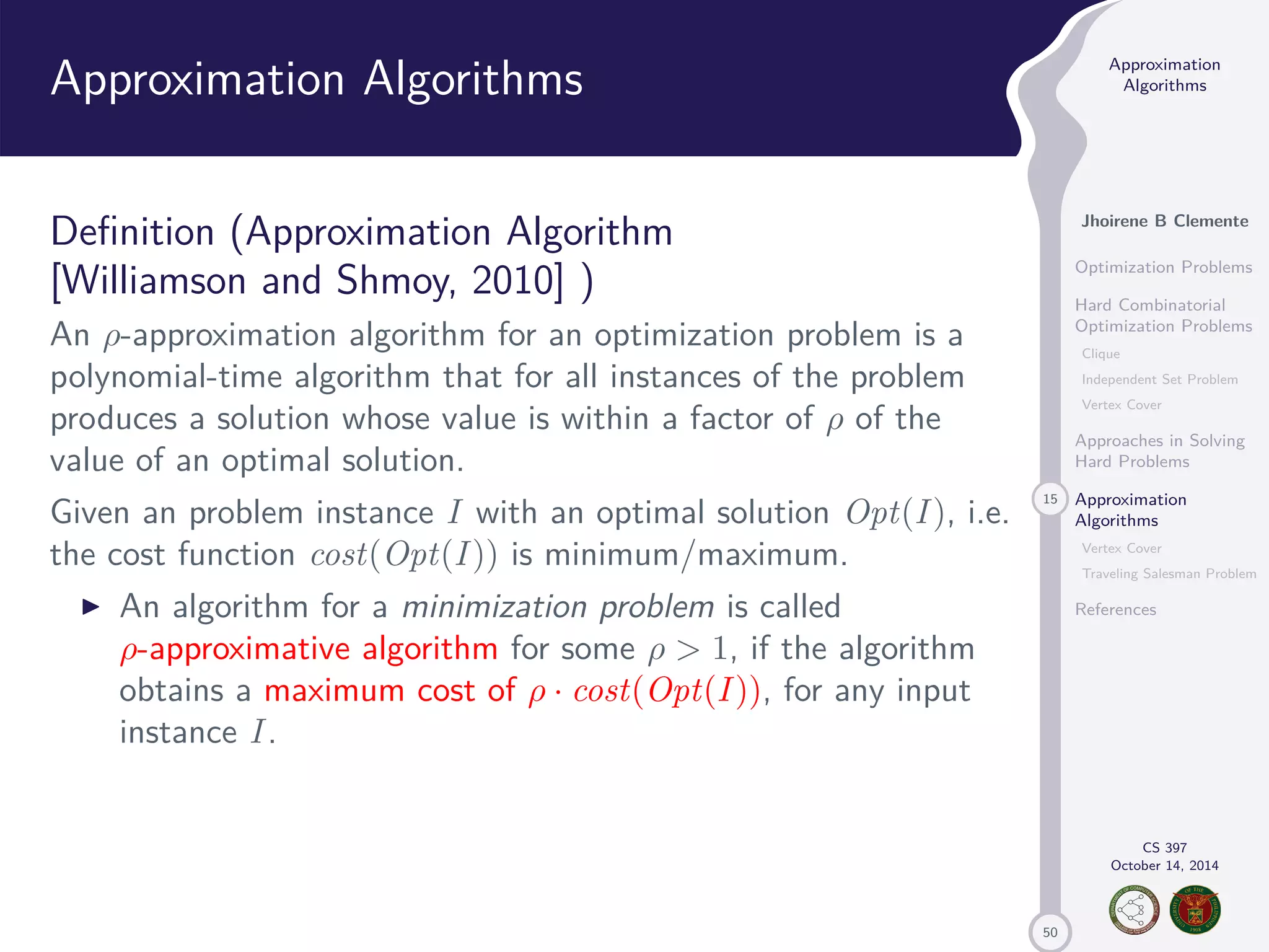 50 Approximation Algorithms Jhoirene B Clemente Optimization Problems Hard Combinatorial Optimization Problems Clique Independent Set Problem Vertex Cover Approaches in Solving Hard Problems 15 Approximation Algorithms Vertex Cover Traveling Salesman Problem References CS 397 October 14, 2014 Approximation Algorithms Definition (Approximation Algorithm [Williamson and Shmoy, 2010] ) An -approximation algorithm for an optimization problem is a polynomial-time algorithm that for all instances of the problem produces a solution whose value is within a factor of of the value of an optimal solution. Given an problem instance I with an optimal solution Opt(I ), i.e. the cost function cost(Opt(I )) is minimum/maximum. I An algorithm for a minimization problem is called -approximative algorithm for some 1, if the algorithm obtains a maximum cost of · cost(Opt(I )), for any input instance I . 