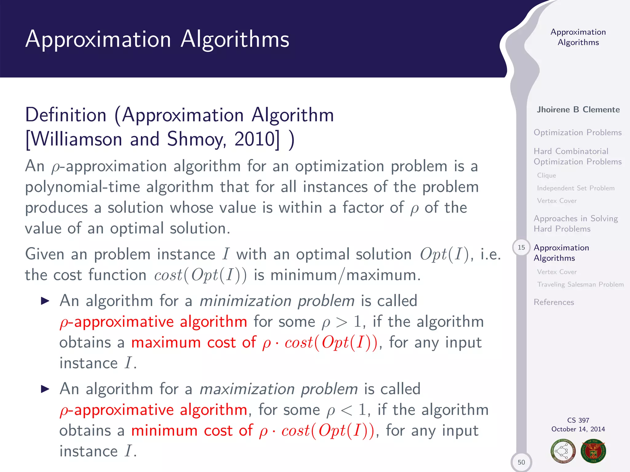 50 Approximation Algorithms Jhoirene B Clemente Optimization Problems Hard Combinatorial Optimization Problems Clique Independent Set Problem Vertex Cover Approaches in Solving Hard Problems 15 Approximation Algorithms Vertex Cover Traveling Salesman Problem References CS 397 October 14, 2014 Approximation Algorithms Definition (Approximation Algorithm [Williamson and Shmoy, 2010] ) An -approximation algorithm for an optimization problem is a polynomial-time algorithm that for all instances of the problem produces a solution whose value is within a factor of of the value of an optimal solution. Given an problem instance I with an optimal solution Opt(I ), i.e. the cost function cost(Opt(I )) is minimum/maximum. I An algorithm for a minimization problem is called -approximative algorithm for some 1, if the algorithm obtains a maximum cost of · cost(Opt(I )), for any input instance I . I An algorithm for a maximization problem is called -approximative algorithm, for some 1, if the algorithm obtains a minimum cost of · cost(Opt(I )), for any input instance I . 