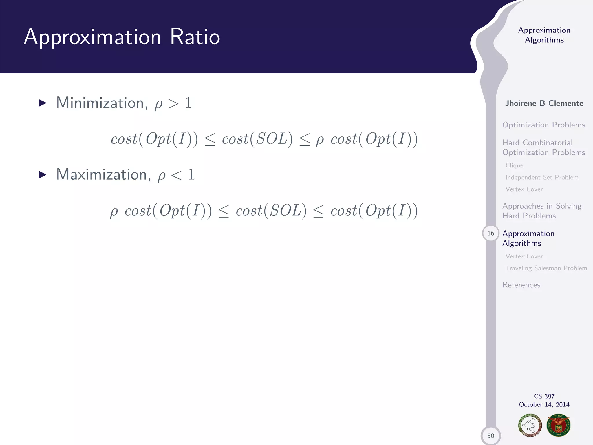 50 Approximation Algorithms Jhoirene B Clemente Optimization Problems Hard Combinatorial Optimization Problems Clique Independent Set Problem Vertex Cover Approaches in Solving Hard Problems 16 Approximation Algorithms Vertex Cover Traveling Salesman Problem References CS 397 October 14, 2014 Approximation Ratio I Minimization, 1 cost(Opt(I )) cost(SOL) cost(Opt(I )) I Maximization, 1 cost(Opt(I )) cost(SOL) cost(Opt(I )) 