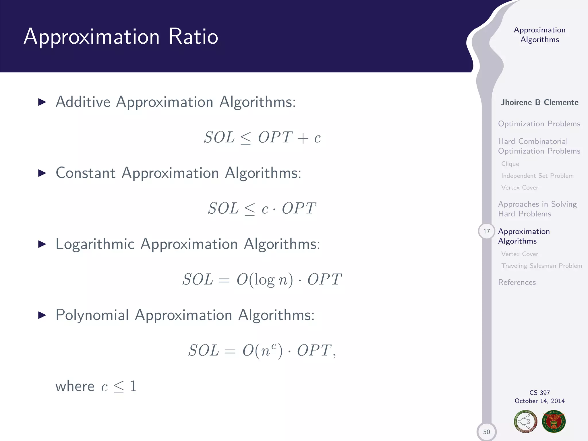50 Approximation Algorithms Jhoirene B Clemente Optimization Problems Hard Combinatorial Optimization Problems Clique Independent Set Problem Vertex Cover Approaches in Solving Hard Problems 17 Approximation Algorithms Vertex Cover Traveling Salesman Problem References CS 397 October 14, 2014 Approximation Ratio I Additive Approximation Algorithms: SOL OPT + c I Constant Approximation Algorithms: SOL c · OPT I Logarithmic Approximation Algorithms: SOL = O(log n) · OPT I Polynomial Approximation Algorithms: SOL = O(nc) · OPT, where c 1 