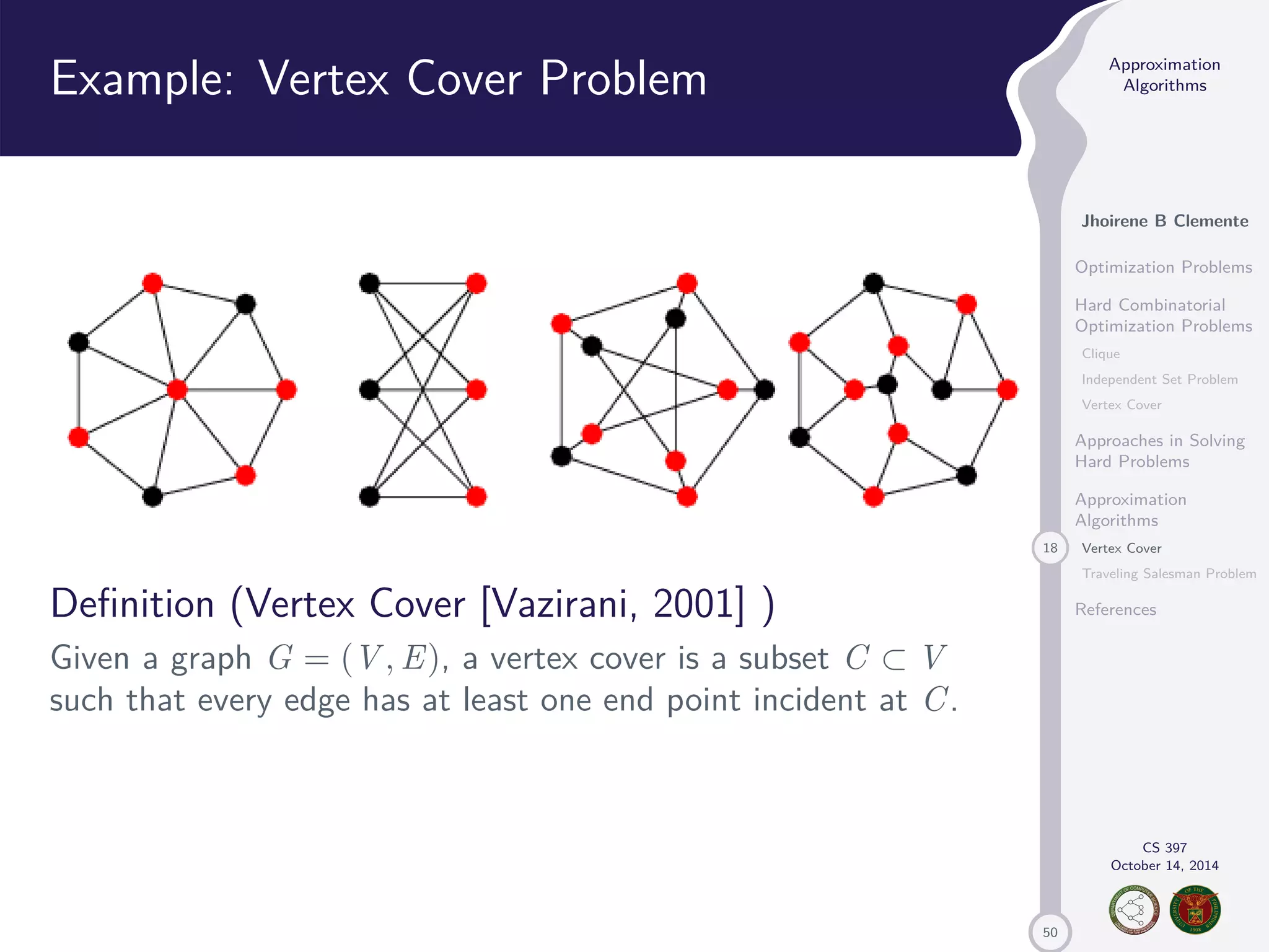 50 Approximation Algorithms Jhoirene B Clemente Optimization Problems Hard Combinatorial Optimization Problems Clique Independent Set Problem Vertex Cover Approaches in Solving Hard Problems Approximation Algorithms 18 Vertex Cover Traveling Salesman Problem References CS 397 October 14, 2014 Example: Vertex Cover Problem Definition (Vertex Cover [Vazirani, 2001] ) Given a graph G = (V,E), a vertex cover is a subset C V such that every edge has at least one end point incident at C. 