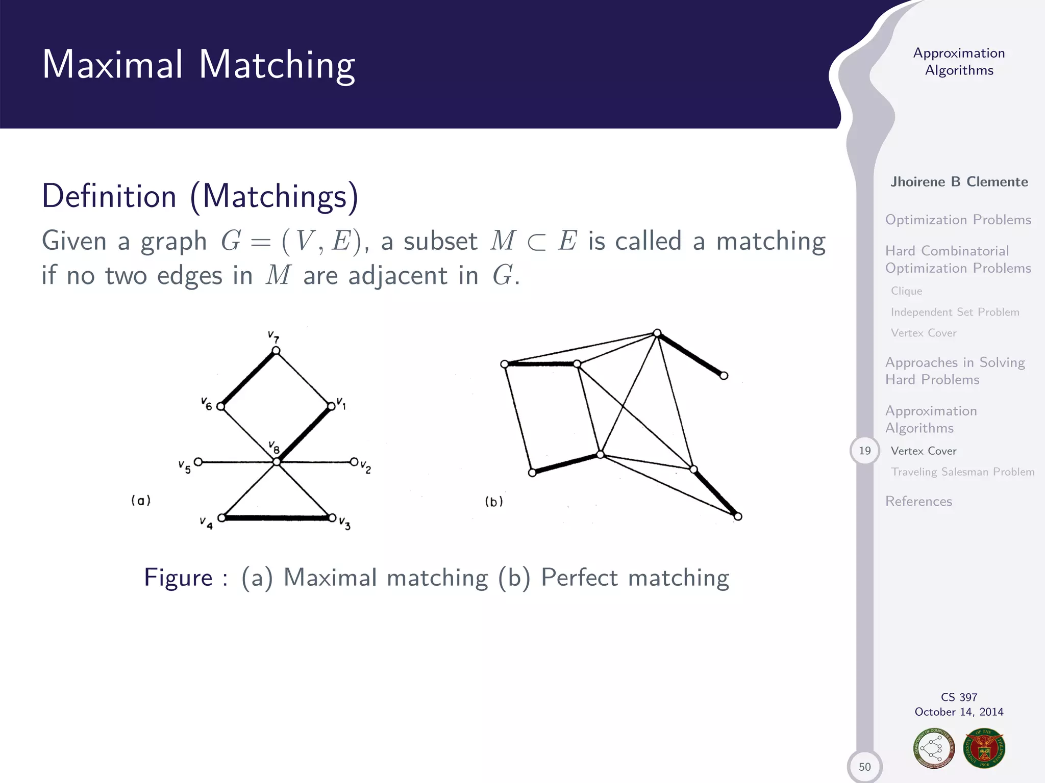 50 Approximation Algorithms Jhoirene B Clemente Optimization Problems Hard Combinatorial Optimization Problems Clique Independent Set Problem Vertex Cover Approaches in Solving Hard Problems Approximation Algorithms 19 Vertex Cover Traveling Salesman Problem References CS 397 October 14, 2014 Maximal Matching Definition (Matchings) Given a graph G = (V,E), a subset M E is called a matching if no two edges in M are adjacent in G. Figure : (a) Maximal matching (b) Perfect matching 