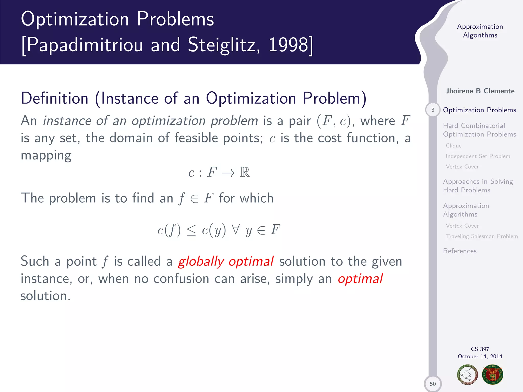 50 Approximation Algorithms Jhoirene B Clemente 3 Optimization Problems Hard Combinatorial Optimization Problems Clique Independent Set Problem Vertex Cover Approaches in Solving Hard Problems Approximation Algorithms Vertex Cover Traveling Salesman Problem References CS 397 October 14, 2014 Optimization Problems [Papadimitriou and Steiglitz, 1998] Definition (Instance of an Optimization Problem) An instance of an optimization problem is a pair (F, c), where F is any set, the domain of feasible points; c is the cost function, a mapping c : F ! R The problem is to find an f 2 F for which c(f ) c(y) 8 y 2 F Such a point f is called a globally optimal solution to the given instance, or, when no confusion can arise, simply an optimal solution. 
