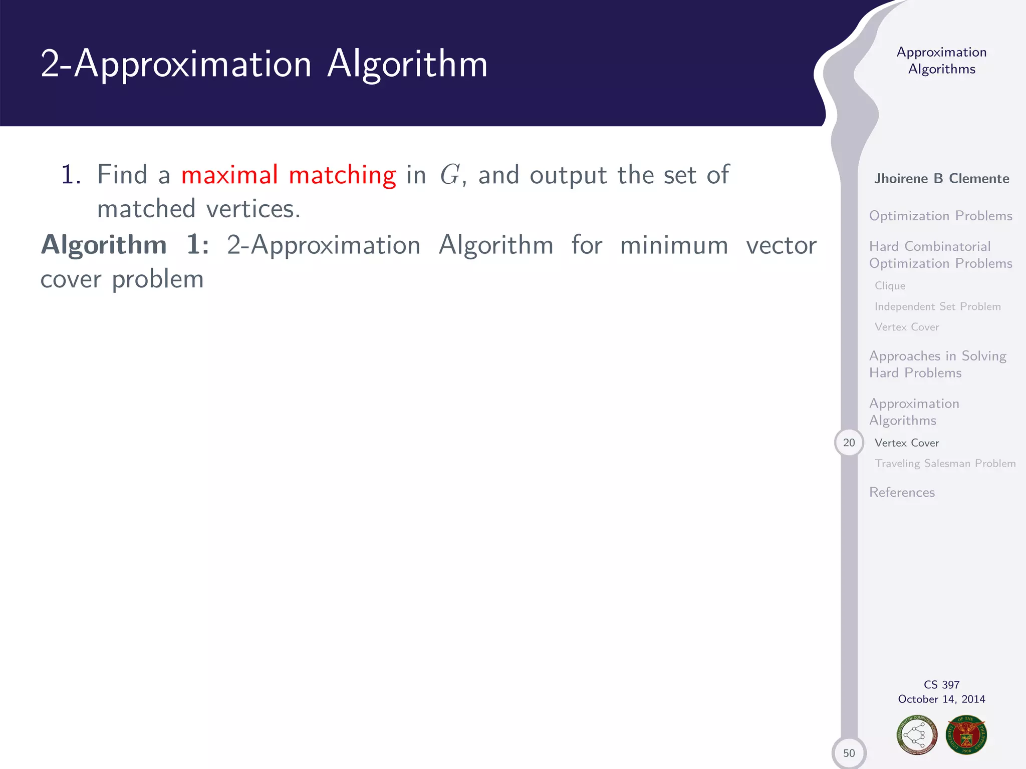 50 Approximation Algorithms Jhoirene B Clemente Optimization Problems Hard Combinatorial Optimization Problems Clique Independent Set Problem Vertex Cover Approaches in Solving Hard Problems Approximation Algorithms 20 Vertex Cover Traveling Salesman Problem References CS 397 October 14, 2014 2-Approximation Algorithm 1. Find a maximal matching in G, and output the set of matched vertices. Algorithm 1: 2-Approximation Algorithm for minimum vector cover problem 