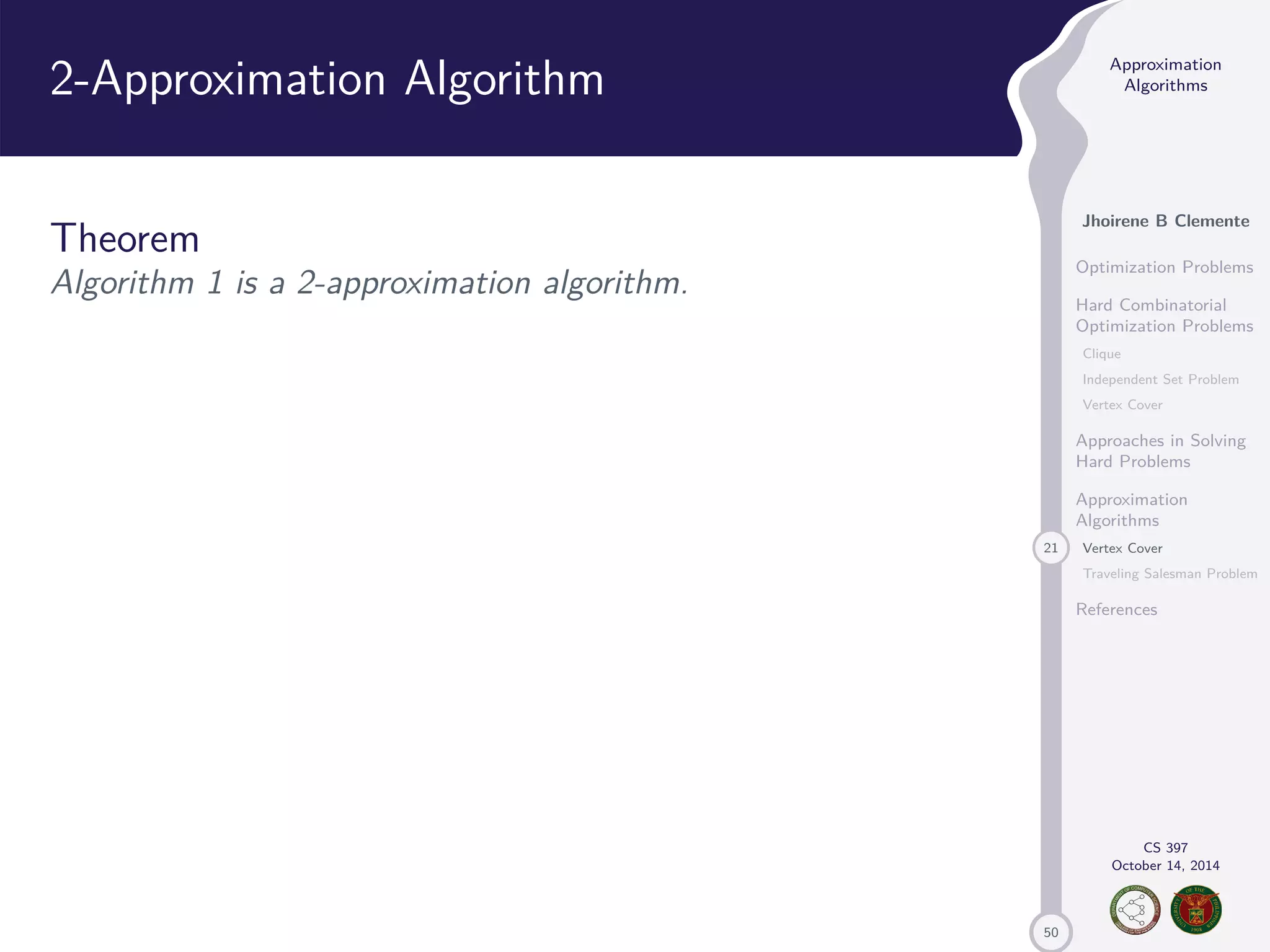 50 Approximation Algorithms Jhoirene B Clemente Optimization Problems Hard Combinatorial Optimization Problems Clique Independent Set Problem Vertex Cover Approaches in Solving Hard Problems Approximation Algorithms 21 Vertex Cover Traveling Salesman Problem References CS 397 October 14, 2014 2-Approximation Algorithm Theorem Algorithm 1 is a 2-approximation algorithm. 