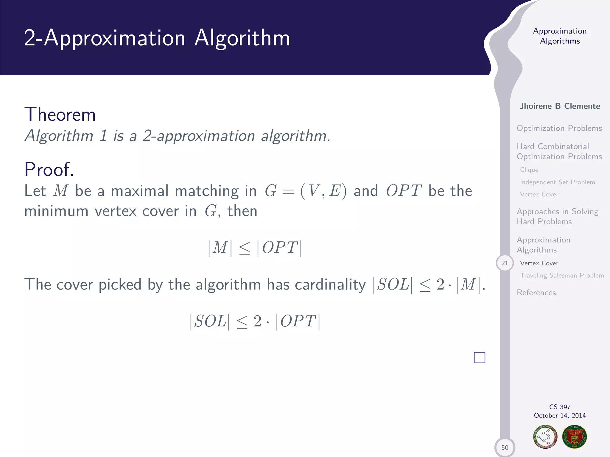 50 Approximation Algorithms Jhoirene B Clemente Optimization Problems Hard Combinatorial Optimization Problems Clique Independent Set Problem Vertex Cover Approaches in Solving Hard Problems Approximation Algorithms 21 Vertex Cover Traveling Salesman Problem References CS 397 October 14, 2014 2-Approximation Algorithm Theorem Algorithm 1 is a 2-approximation algorithm. Proof. Let M be a maximal matching in G = (V,E) and OPT be the minimum vertex cover in G, then |M| |OPT| The cover picked by the algorithm has cardinality |SOL| 2 · |M|. |SOL| 2 · |OPT| 