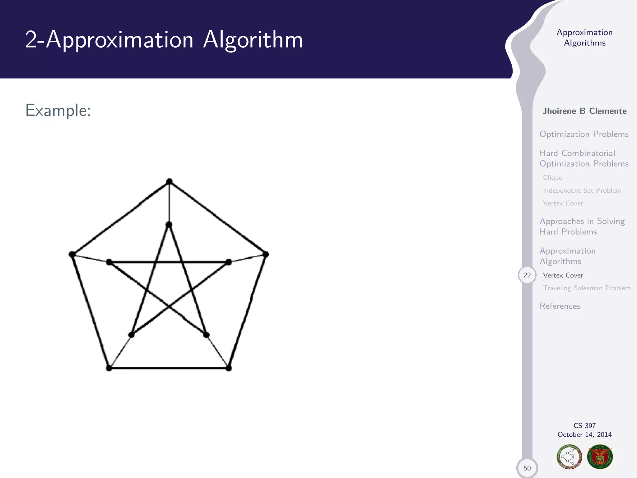 50 Approximation Algorithms Jhoirene B Clemente Optimization Problems Hard Combinatorial Optimization Problems Clique Independent Set Problem Vertex Cover Approaches in Solving Hard Problems Approximation Algorithms 22 Vertex Cover Traveling Salesman Problem References CS 397 October 14, 2014 2-Approximation Algorithm Example: 