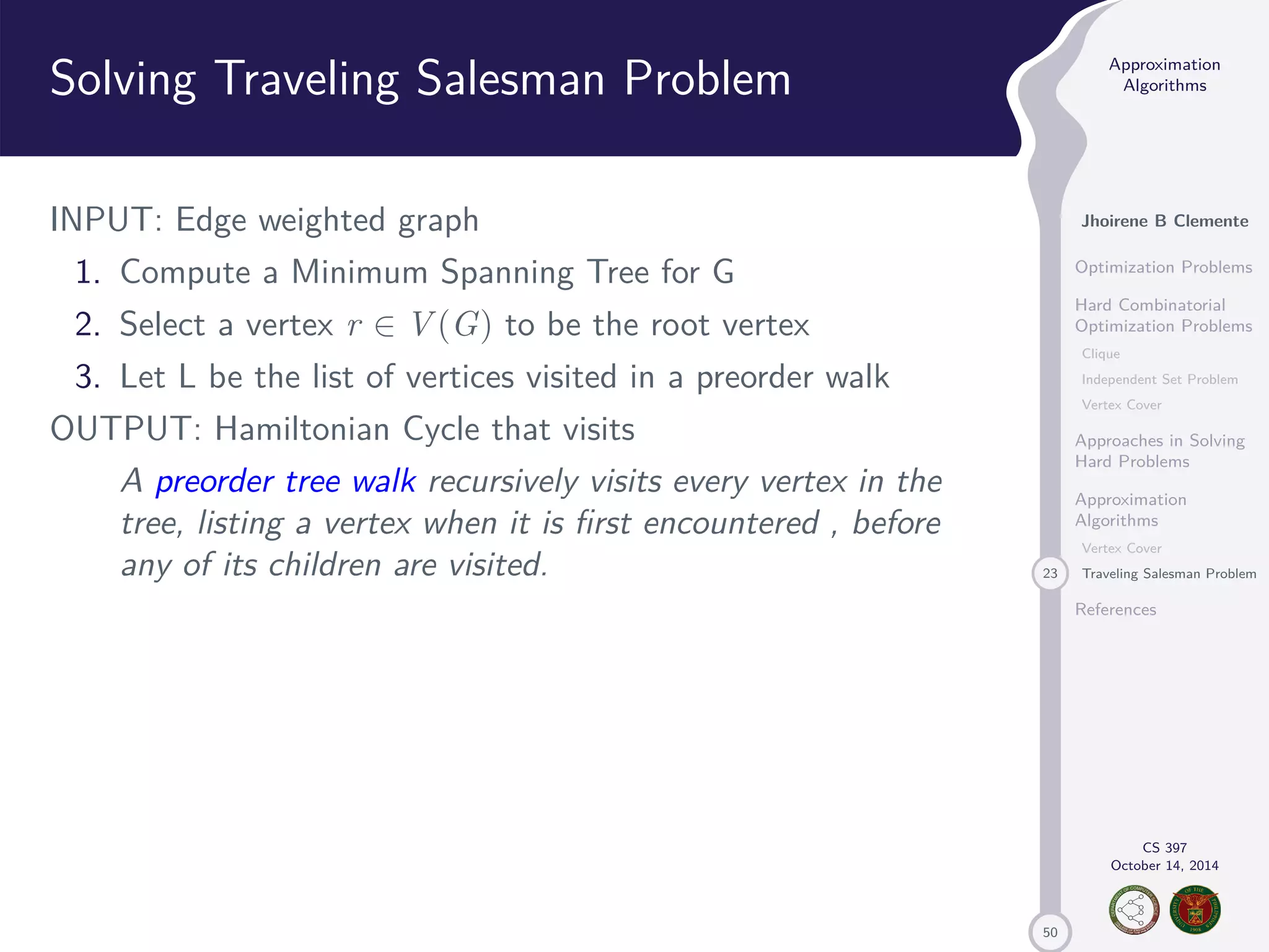 50 Approximation Algorithms Jhoirene B Clemente Optimization Problems Hard Combinatorial Optimization Problems Clique Independent Set Problem Vertex Cover Approaches in Solving Hard Problems Approximation Algorithms Vertex Cover 23 Traveling Salesman Problem References CS 397 October 14, 2014 Solving Traveling Salesman Problem INPUT: Edge weighted graph 1. Compute a Minimum Spanning Tree for G 2. Select a vertex r 2 V(G) to be the root vertex 3. Let L be the list of vertices visited in a preorder walk OUTPUT: Hamiltonian Cycle that visits A preorder tree walk recursively visits every vertex in the tree, listing a vertex when it is first encountered , before any of its children are visited. 