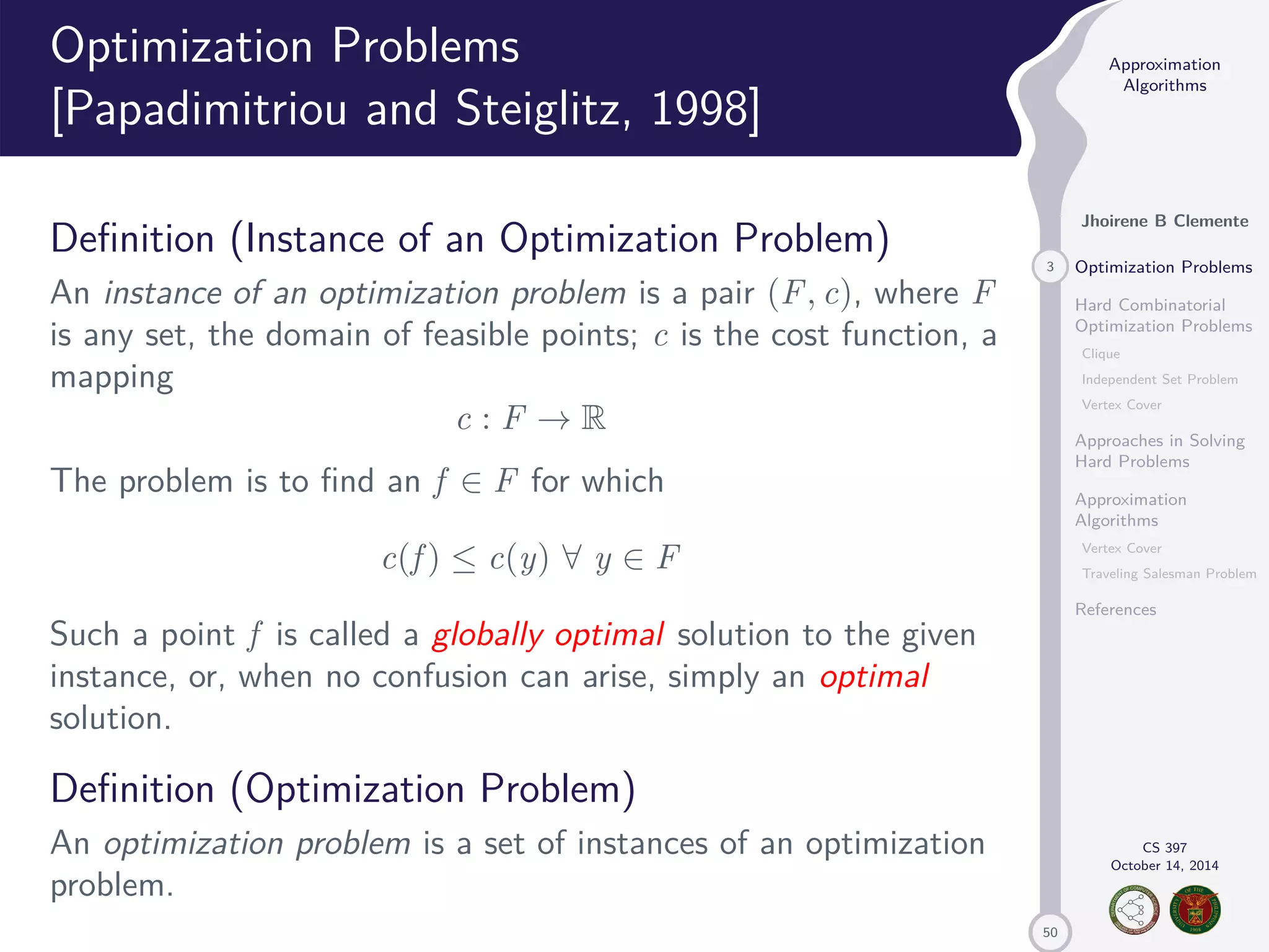 50 Approximation Algorithms Jhoirene B Clemente 3 Optimization Problems Hard Combinatorial Optimization Problems Clique Independent Set Problem Vertex Cover Approaches in Solving Hard Problems Approximation Algorithms Vertex Cover Traveling Salesman Problem References CS 397 October 14, 2014 Optimization Problems [Papadimitriou and Steiglitz, 1998] Definition (Instance of an Optimization Problem) An instance of an optimization problem is a pair (F, c), where F is any set, the domain of feasible points; c is the cost function, a mapping c : F ! R The problem is to find an f 2 F for which c(f ) c(y) 8 y 2 F Such a point f is called a globally optimal solution to the given instance, or, when no confusion can arise, simply an optimal solution. Definition (Optimization Problem) An optimization problem is a set of instances of an optimization problem. 