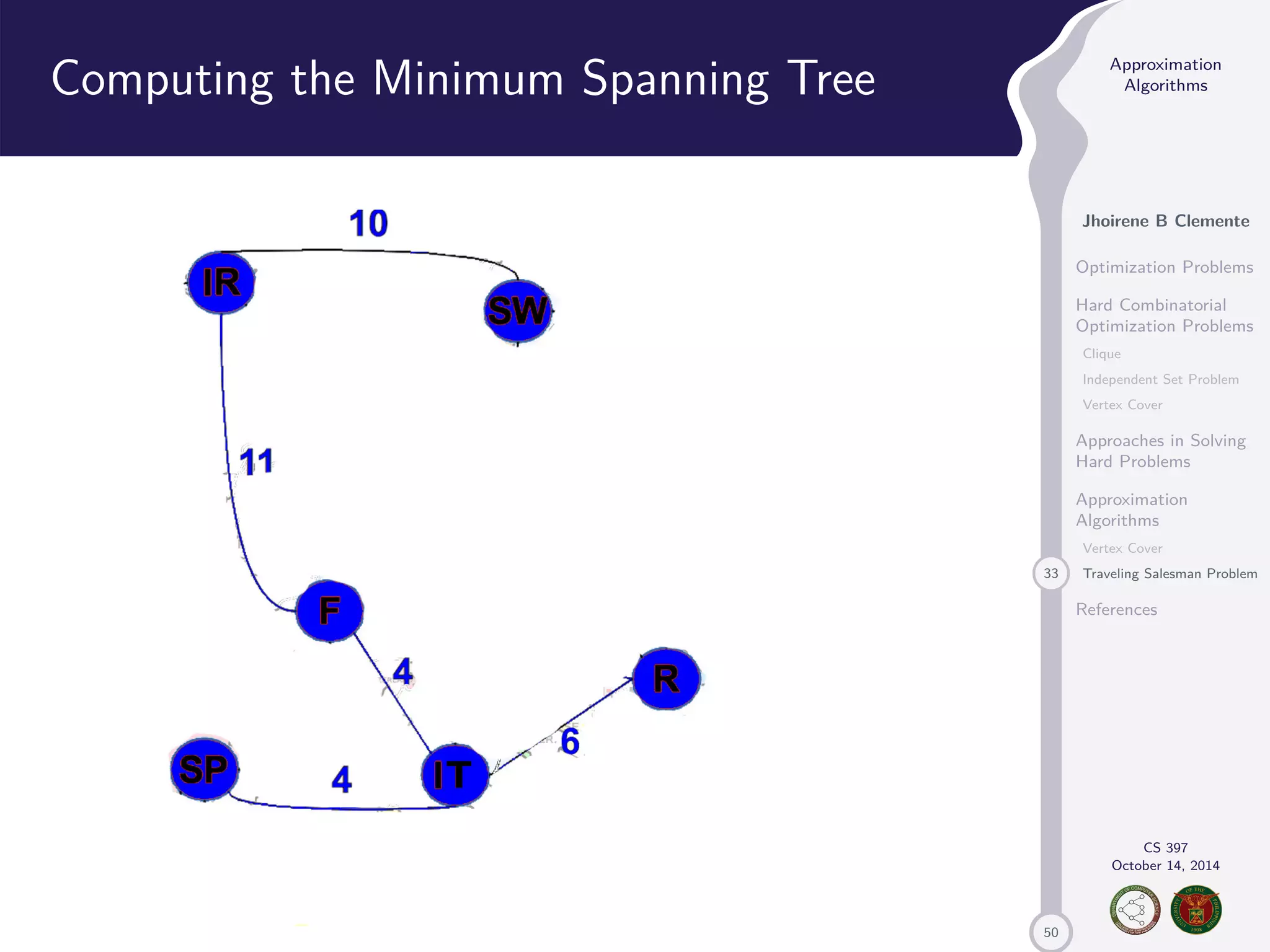50 Approximation Algorithms Jhoirene B Clemente Optimization Problems Hard Combinatorial Optimization Problems Clique Independent Set Problem Vertex Cover Approaches in Solving Hard Problems Approximation Algorithms Vertex Cover 33 Traveling Salesman Problem References CS 397 October 14, 2014 Computing the Minimum Spanning Tree 