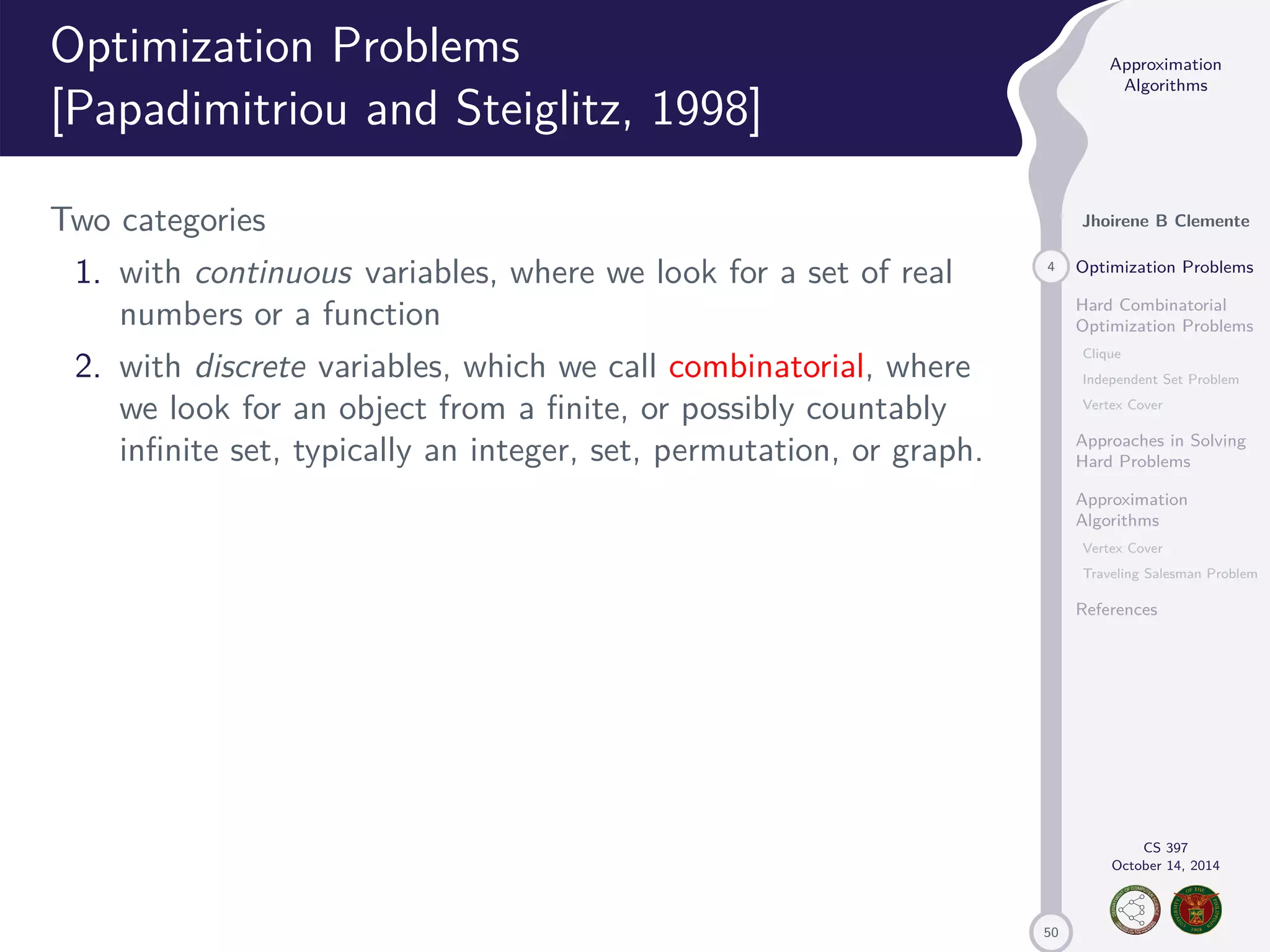 50 Approximation Algorithms Jhoirene B Clemente 4 Optimization Problems Hard Combinatorial Optimization Problems Clique Independent Set Problem Vertex Cover Approaches in Solving Hard Problems Approximation Algorithms Vertex Cover Traveling Salesman Problem References CS 397 October 14, 2014 Optimization Problems [Papadimitriou and Steiglitz, 1998] Two categories 1. with continuous variables, where we look for a set of real numbers or a function 2. with discrete variables, which we call combinatorial, where we look for an object from a finite, or possibly countably infinite set, typically an integer, set, permutation, or graph. 