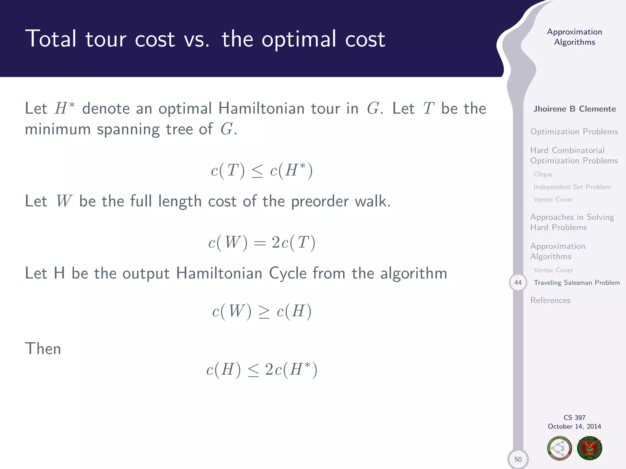50 Approximation Algorithms Jhoirene B Clemente Optimization Problems Hard Combinatorial Optimization Problems Clique Independent Set Problem Vertex Cover Approaches in Solving Hard Problems Approximation Algorithms Vertex Cover 44 Traveling Salesman Problem References CS 397 October 14, 2014 Total tour cost vs. the optimal cost Let H denote an optimal Hamiltonian tour in G. Let T be the minimum spanning tree of G. c(T) c(H) Let W be the full length cost of the preorder walk. c(W) = 2c(T) Let H be the output Hamiltonian Cycle from the algorithm c(W) c(H) Then c(H) 2c(H) 