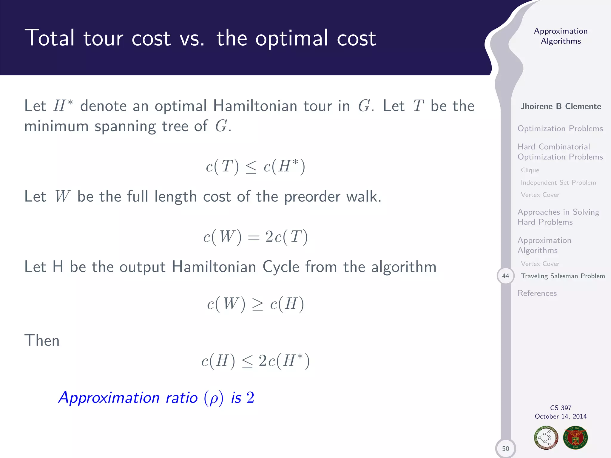 50 Approximation Algorithms Jhoirene B Clemente Optimization Problems Hard Combinatorial Optimization Problems Clique Independent Set Problem Vertex Cover Approaches in Solving Hard Problems Approximation Algorithms Vertex Cover 44 Traveling Salesman Problem References CS 397 October 14, 2014 Total tour cost vs. the optimal cost Let H denote an optimal Hamiltonian tour in G. Let T be the minimum spanning tree of G. c(T) c(H) Let W be the full length cost of the preorder walk. c(W) = 2c(T) Let H be the output Hamiltonian Cycle from the algorithm c(W) c(H) Then c(H) 2c(H) Approximation ratio () is 2 