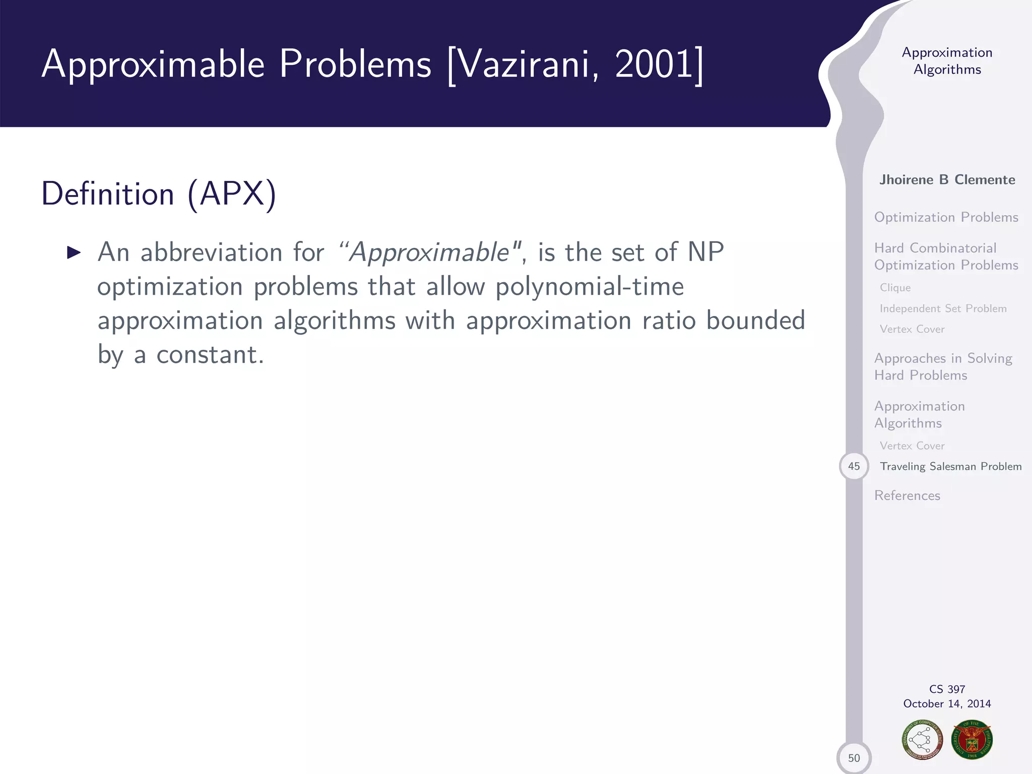 50 Approximation Algorithms Jhoirene B Clemente Optimization Problems Hard Combinatorial Optimization Problems Clique Independent Set Problem Vertex Cover Approaches in Solving Hard Problems Approximation Algorithms Vertex Cover 45 Traveling Salesman Problem References CS 397 October 14, 2014 Approximable Problems [Vazirani, 2001] Definition (APX) I An abbreviation for “Approximable, is the set of NP optimization problems that allow polynomial-time approximation algorithms with approximation ratio bounded by a constant. 