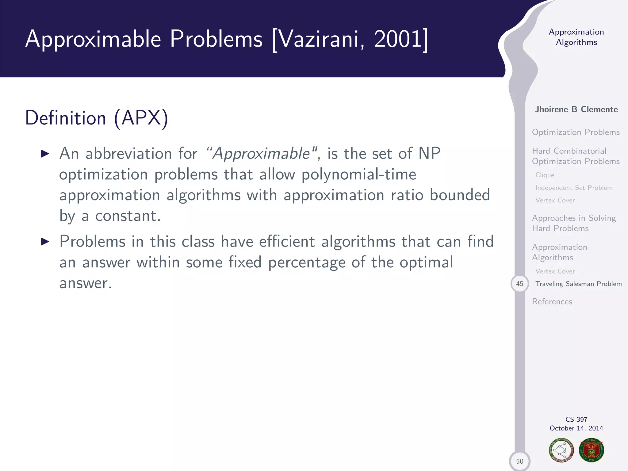 50 Approximation Algorithms Jhoirene B Clemente Optimization Problems Hard Combinatorial Optimization Problems Clique Independent Set Problem Vertex Cover Approaches in Solving Hard Problems Approximation Algorithms Vertex Cover 45 Traveling Salesman Problem References CS 397 October 14, 2014 Approximable Problems [Vazirani, 2001] Definition (APX) I An abbreviation for “Approximable, is the set of NP optimization problems that allow polynomial-time approximation algorithms with approximation ratio bounded by a constant. I Problems in this class have efficient algorithms that can find an answer within some fixed percentage of the optimal answer. 