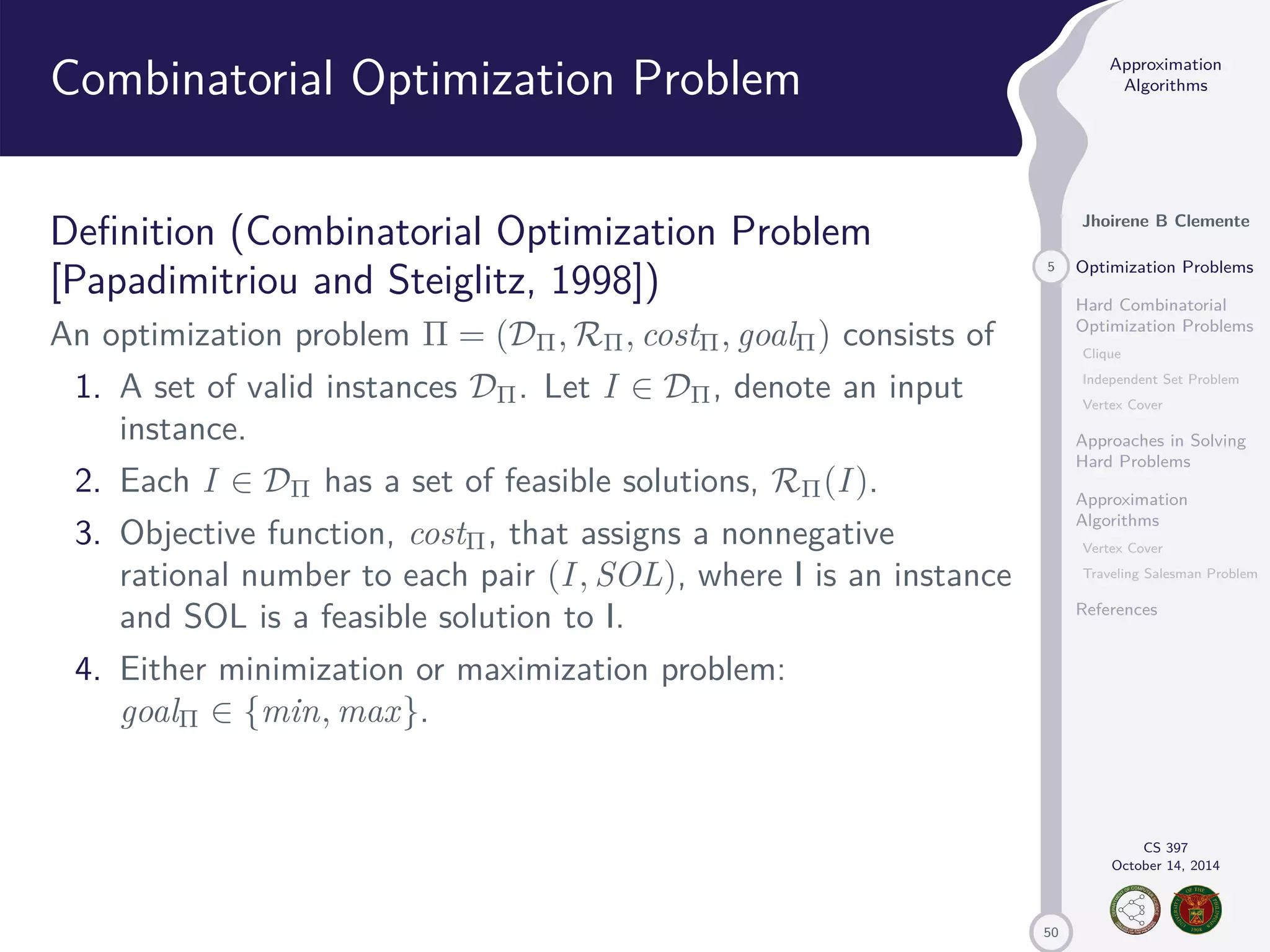 50 Approximation Algorithms Jhoirene B Clemente 5 Optimization Problems Hard Combinatorial Optimization Problems Clique Independent Set Problem Vertex Cover Approaches in Solving Hard Problems Approximation Algorithms Vertex Cover Traveling Salesman Problem References CS 397 October 14, 2014 Combinatorial Optimization Problem Definition (Combinatorial Optimization Problem [Papadimitriou and Steiglitz, 1998]) An optimization problem = (D,R, cost, goal) consists of 1. A set of valid instances D. Let I 2 D, denote an input instance. 2. Each I 2 D has a set of feasible solutions, R(I ). 3. Objective function, cost, that assigns a nonnegative rational number to each pair (I , SOL), where I is an instance and SOL is a feasible solution to I. 4. Either minimization or maximization problem: goal 2 {min, max}. 