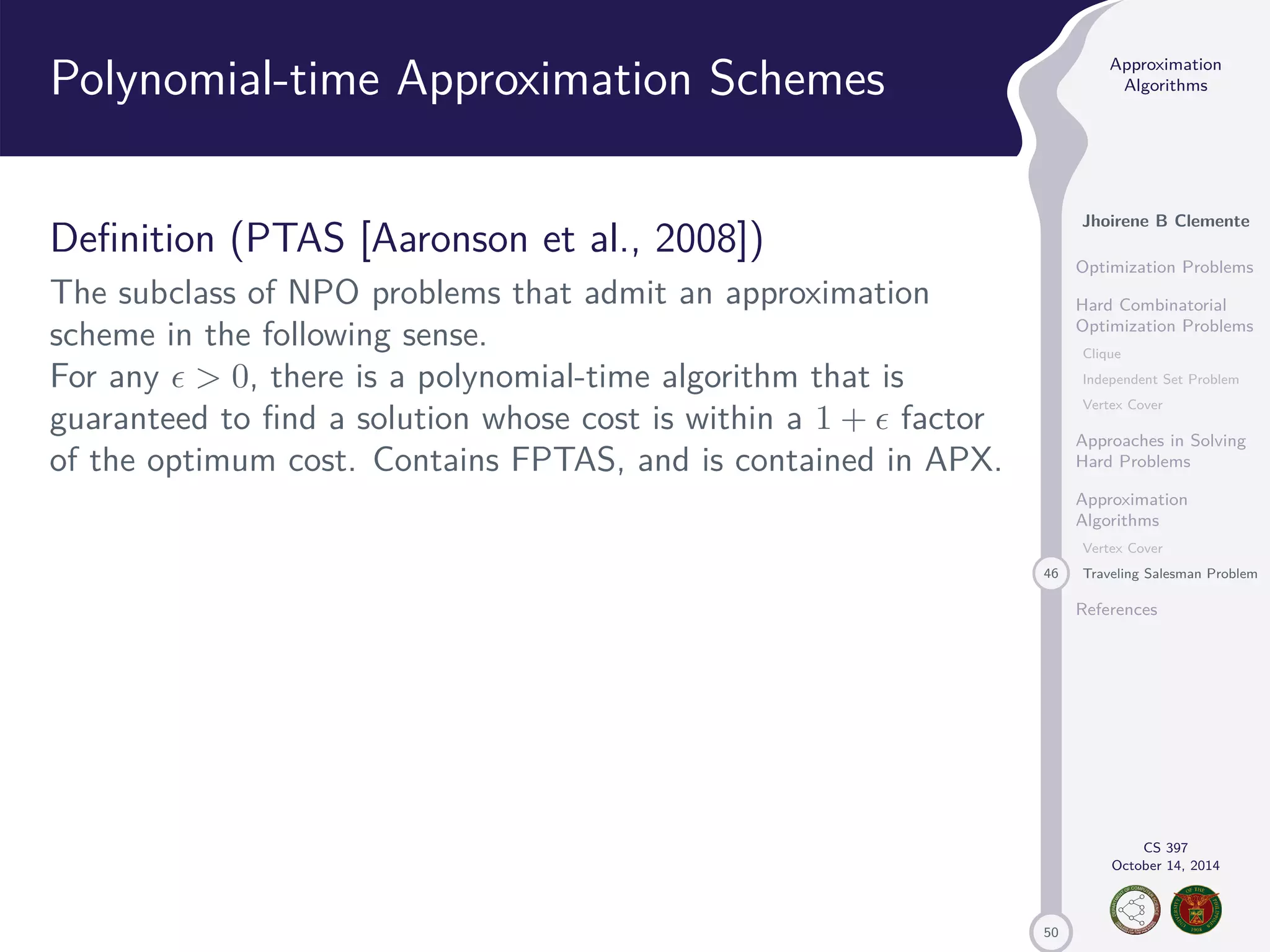 50 Approximation Algorithms Jhoirene B Clemente Optimization Problems Hard Combinatorial Optimization Problems Clique Independent Set Problem Vertex Cover Approaches in Solving Hard Problems Approximation Algorithms Vertex Cover 46 Traveling Salesman Problem References CS 397 October 14, 2014 Polynomial-time Approximation Schemes Definition (PTAS [Aaronson et al., 2008]) The subclass of NPO problems that admit an approximation scheme in the following sense. For any 0, there is a polynomial-time algorithm that is guaranteed to find a solution whose cost is within a 1 + factor of the optimum cost. Contains FPTAS, and is contained in APX. 