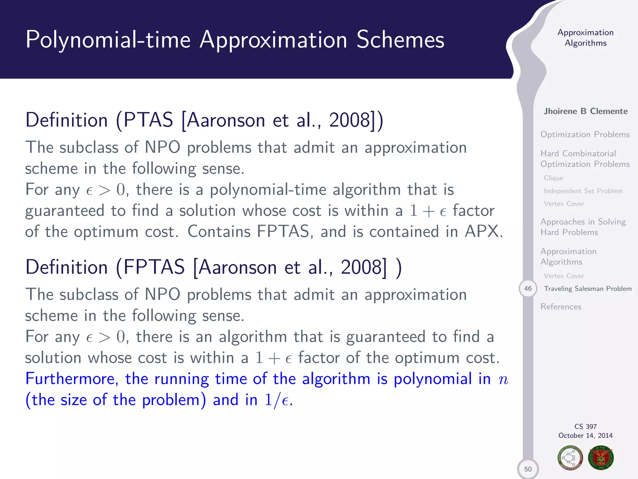 50 Approximation Algorithms Jhoirene B Clemente Optimization Problems Hard Combinatorial Optimization Problems Clique Independent Set Problem Vertex Cover Approaches in Solving Hard Problems Approximation Algorithms Vertex Cover 46 Traveling Salesman Problem References CS 397 October 14, 2014 Polynomial-time Approximation Schemes Definition (PTAS [Aaronson et al., 2008]) The subclass of NPO problems that admit an approximation scheme in the following sense. For any 0, there is a polynomial-time algorithm that is guaranteed to find a solution whose cost is within a 1 + factor of the optimum cost. Contains FPTAS, and is contained in APX. Definition (FPTAS [Aaronson et al., 2008] ) The subclass of NPO problems that admit an approximation scheme in the following sense. For any 0, there is an algorithm that is guaranteed to find a solution whose cost is within a 1 + factor of the optimum cost. Furthermore, the running time of the algorithm is polynomial in n (the size of the problem) and in 1/. 