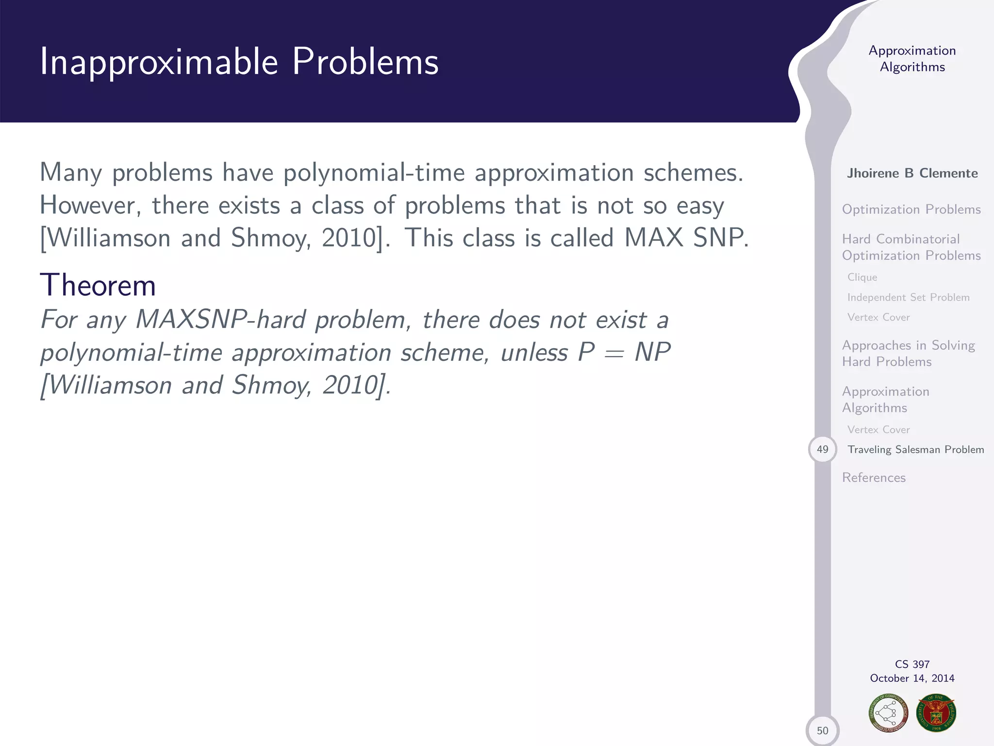 50 Approximation Algorithms Jhoirene B Clemente Optimization Problems Hard Combinatorial Optimization Problems Clique Independent Set Problem Vertex Cover Approaches in Solving Hard Problems Approximation Algorithms Vertex Cover 49 Traveling Salesman Problem References CS 397 October 14, 2014 Inapproximable Problems Many problems have polynomial-time approximation schemes. However, there exists a class of problems that is not so easy [Williamson and Shmoy, 2010]. This class is called MAX SNP. Theorem For any MAXSNP-hard problem, there does not exist a polynomial-time approximation scheme, unless P = NP [Williamson and Shmoy, 2010]. 