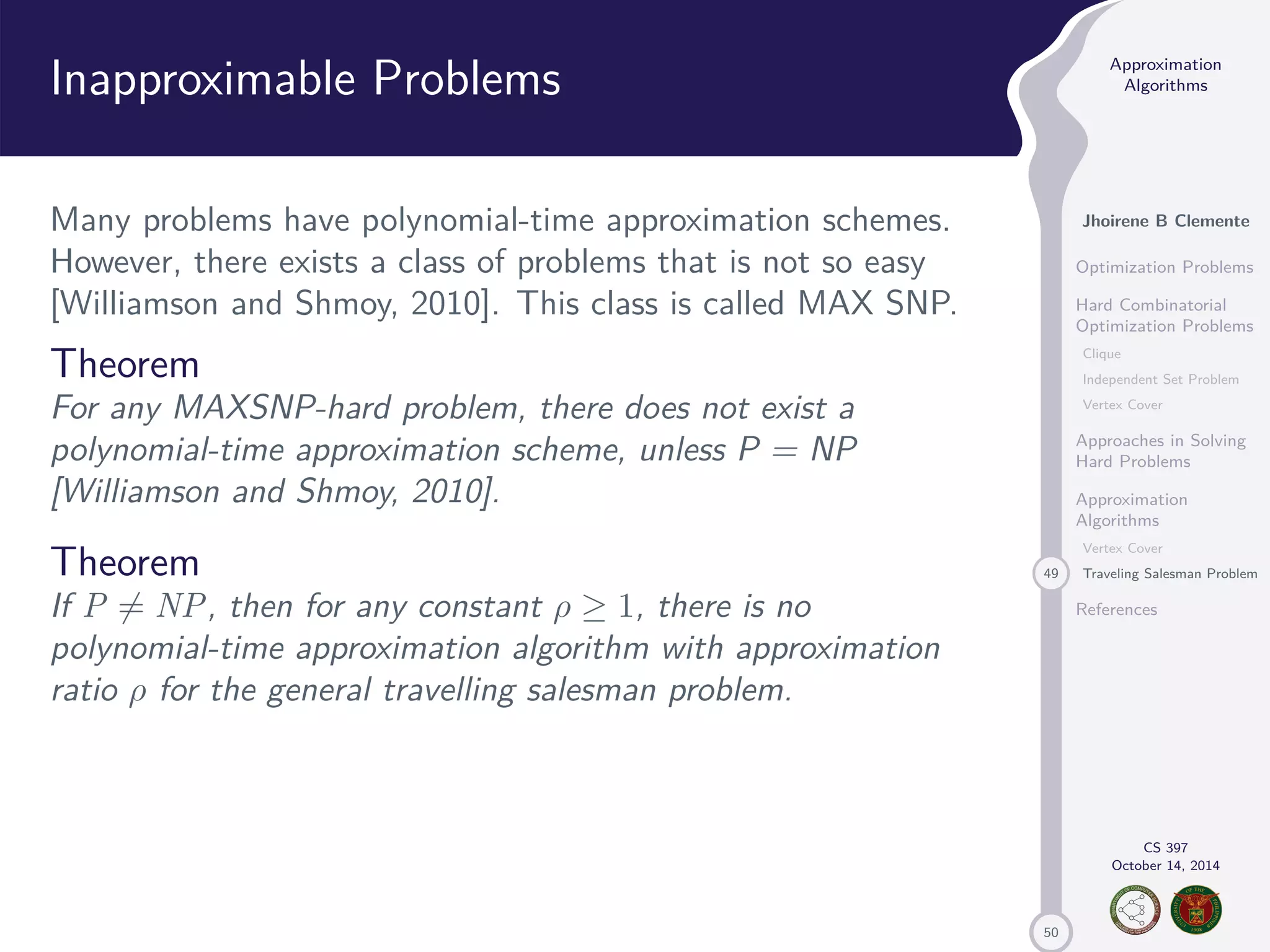50 Approximation Algorithms Jhoirene B Clemente Optimization Problems Hard Combinatorial Optimization Problems Clique Independent Set Problem Vertex Cover Approaches in Solving Hard Problems Approximation Algorithms Vertex Cover 49 Traveling Salesman Problem References CS 397 October 14, 2014 Inapproximable Problems Many problems have polynomial-time approximation schemes. However, there exists a class of problems that is not so easy [Williamson and Shmoy, 2010]. This class is called MAX SNP. Theorem For any MAXSNP-hard problem, there does not exist a polynomial-time approximation scheme, unless P = NP [Williamson and Shmoy, 2010]. Theorem If P6= NP, then for any constant 1, there is no polynomial-time approximation algorithm with approximation ratio for the general travelling salesman problem. 