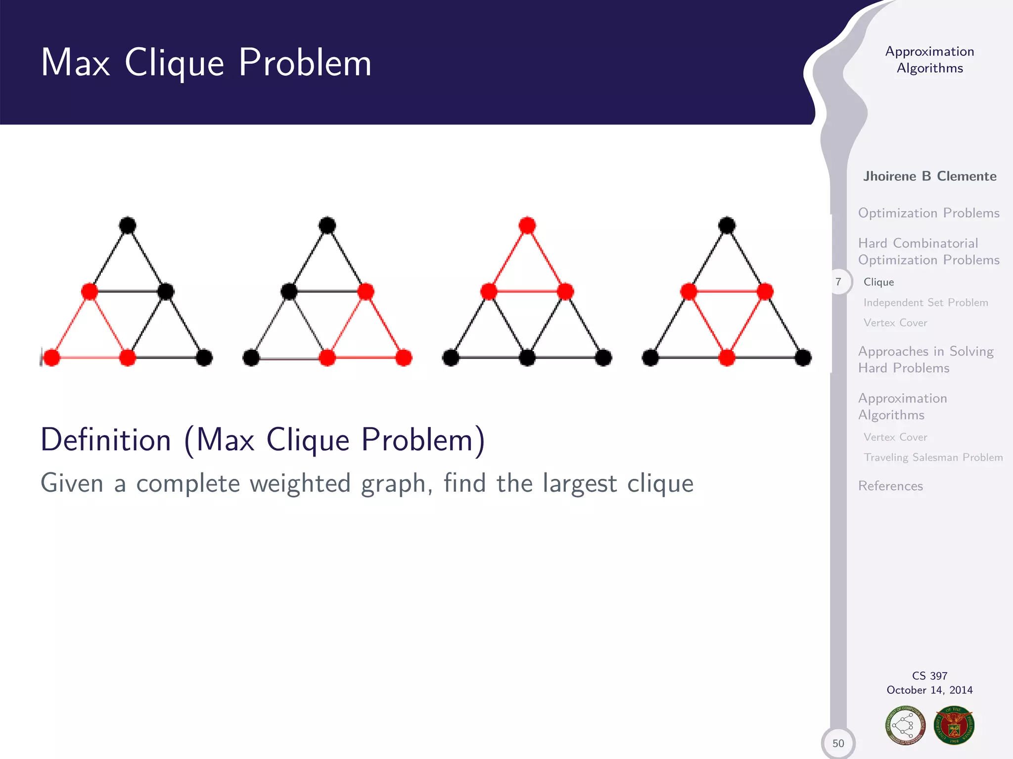 50 Approximation Algorithms Jhoirene B Clemente Optimization Problems Hard Combinatorial Optimization Problems 7 Clique Independent Set Problem Vertex Cover Approaches in Solving Hard Problems Approximation Algorithms Vertex Cover Traveling Salesman Problem References CS 397 October 14, 2014 Max Clique Problem Definition (Max Clique Problem) Given a complete weighted graph, find the largest clique 
