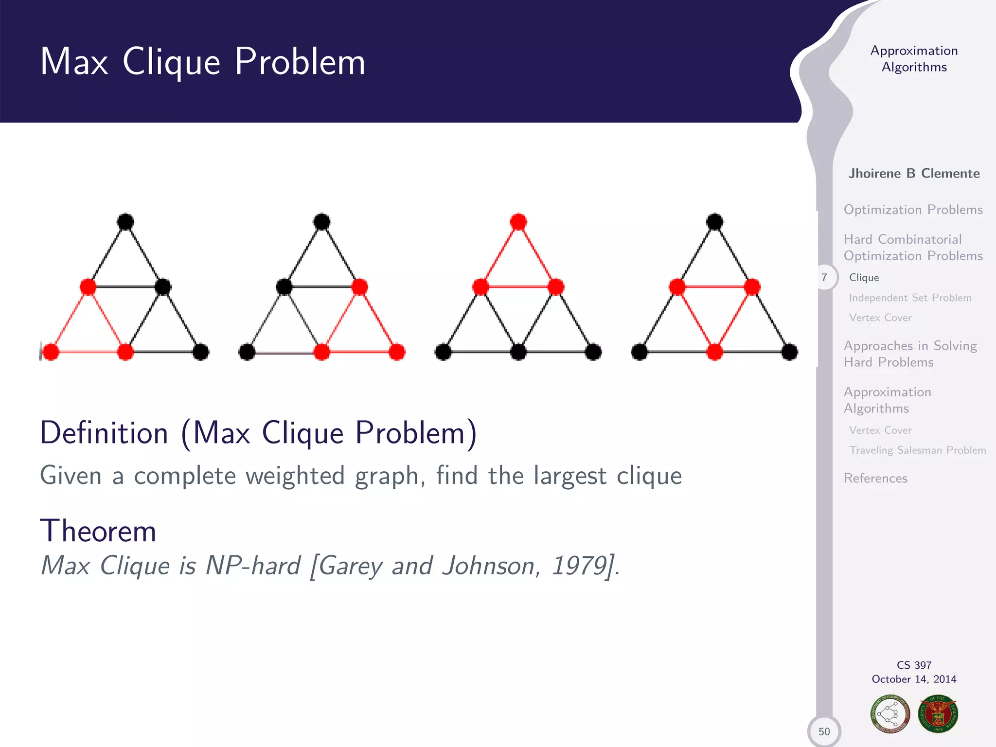 50 Approximation Algorithms Jhoirene B Clemente Optimization Problems Hard Combinatorial Optimization Problems 7 Clique Independent Set Problem Vertex Cover Approaches in Solving Hard Problems Approximation Algorithms Vertex Cover Traveling Salesman Problem References CS 397 October 14, 2014 Max Clique Problem Definition (Max Clique Problem) Given a complete weighted graph, find the largest clique Theorem Max Clique is NP-hard [Garey and Johnson, 1979]. 