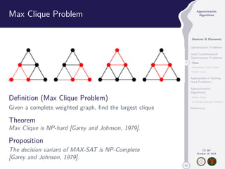 50 
Approximation 
Algorithms 
Jhoirene B Clemente 
Optimization Problems 
Hard Combinatorial 
Optimization Problems 
7 Clique 
Independent Set Problem 
Vertex Cover 
Approaches in Solving 
Hard Problems 
Approximation 
Algorithms 
Vertex Cover 
Traveling Salesman Problem 
References 
CS 397 
October 14, 2014 
Max Clique Problem 
Definition (Max Clique Problem) 
Given a complete weighted graph, find the largest clique 
Theorem 
Max Clique is NP-hard [Garey and Johnson, 1979]. 
Proposition 
The decision variant of MAX-SAT is NP-Complete 
[Garey and Johnson, 1979]. 
 