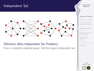50 
Approximation 
Algorithms 
Jhoirene B Clemente 
Optimization Problems 
Hard Combinatorial 
Optimization Problems 
Clique 
10 Independent Set Problem 
Vertex Cover 
Approaches in Solving 
Hard Problems 
Approximation 
Algorithms 
Vertex Cover 
Traveling Salesman Problem 
References 
CS 397 
October 14, 2014 
Independent Set 
Definition (Max Independent Set Problem) 
Given a complete weighted graph, find the largest independent set 
 
