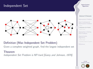 50 
Approximation 
Algorithms 
Jhoirene B Clemente 
Optimization Problems 
Hard Combinatorial 
Optimization Problems 
Clique 
10 Independent Set Problem 
Vertex Cover 
Approaches in Solving 
Hard Problems 
Approximation 
Algorithms 
Vertex Cover 
Traveling Salesman Problem 
References 
CS 397 
October 14, 2014 
Independent Set 
Definition (Max Independent Set Problem) 
Given a complete weighted graph, find the largest independent set 
Theorem 
Independent Set Problem is NP-hard [Garey and Johnson, 1979]. 
 