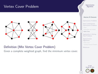 50 
Approximation 
Algorithms 
Jhoirene B Clemente 
Optimization Problems 
Hard Combinatorial 
Optimization Problems 
Clique 
Independent Set Problem 
11 Vertex Cover 
Approaches in Solving 
Hard Problems 
Approximation 
Algorithms 
Vertex Cover 
Traveling Salesman Problem 
References 
CS 397 
October 14, 2014 
Vertex Cover Problem 
Definition (Min Vertex Cover Problem) 
Given a complete weighted graph, find the minimum vertex cover. 
 