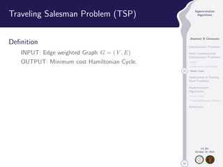 50 
Approximation 
Algorithms 
Jhoirene B Clemente 
Optimization Problems 
Hard Combinatorial 
Optimization Problems 
Clique 
Independent Set Problem 
12 Vertex Cover 
Approaches in Solving 
Hard Problems 
Approximation 
Algorithms 
Vertex Cover 
Traveling Salesman Problem 
References 
CS 397 
October 14, 2014 
Traveling Salesman Problem (TSP) 
Definition 
INPUT: Edge weighted Graph G = (V,E) 
OUTPUT: Minimum cost Hamiltonian Cycle. 
 