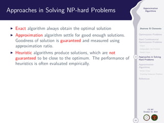 50 
Approximation 
Algorithms 
Jhoirene B Clemente 
Optimization Problems 
Hard Combinatorial 
Optimization Problems 
Clique 
Independent Set Problem 
Vertex Cover 
13 Approaches in Solving 
Hard Problems 
Approximation 
Algorithms 
Vertex Cover 
Traveling Salesman Problem 
References 
CS 397 
October 14, 2014 
Approaches in Solving NP-hard Problems 
I Exact algorithm always obtain the optimal solution 
I Approximation algorithm settle for good enough solutions. 
Goodness of solution is guaranteed and measured using 
approximation ratio. 
I Heuristic algorithms produce solutions, which are not 
guaranteed to be close to the optimum. The performance of 
heuristics is often evaluated empirically. 
 