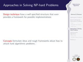 50 
Approximation 
Algorithms 
Jhoirene B Clemente 
Optimization Problems 
Hard Combinatorial 
Optimization Problems 
Clique 
Independent Set Problem 
Vertex Cover 
14 Approaches in Solving 
Hard Problems 
Approximation 
Algorithms 
Vertex Cover 
Traveling Salesman Problem 
References 
CS 397 
October 14, 2014 
Approaches in Solving NP-hard Problems 
Design technique have a well specified structure that even 
provides a framework for possible implementations 
Concepts formulate ideas and rough frameworks about how to 
attack hard algorithmic problems . 
 