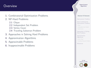 50 
Approximation 
Algorithms 
Jhoirene B Clemente 
Optimization Problems 
Hard Combinatorial 
Optimization Problems 
Clique 
Independent Set Problem 
Vertex Cover 
Approaches in Solving 
Hard Problems 
Approximation 
Algorithms 
Vertex Cover 
Traveling Salesman Problem 
References 
CS 397 
October 14, 2014 
Overview 
1. Combinatorial Optimization Problems 
2. NP-Hard Problems 
2.1 Clique 
2.2 Independent Set Problem 
2.3 Vertex Cover 
2.4 Traveling Salesman Problem 
3. Approaches in Solving Hard Problems 
4. Approximation Algorithms 
5. Approximable Problems 
6. Inapproximable Problems 
 